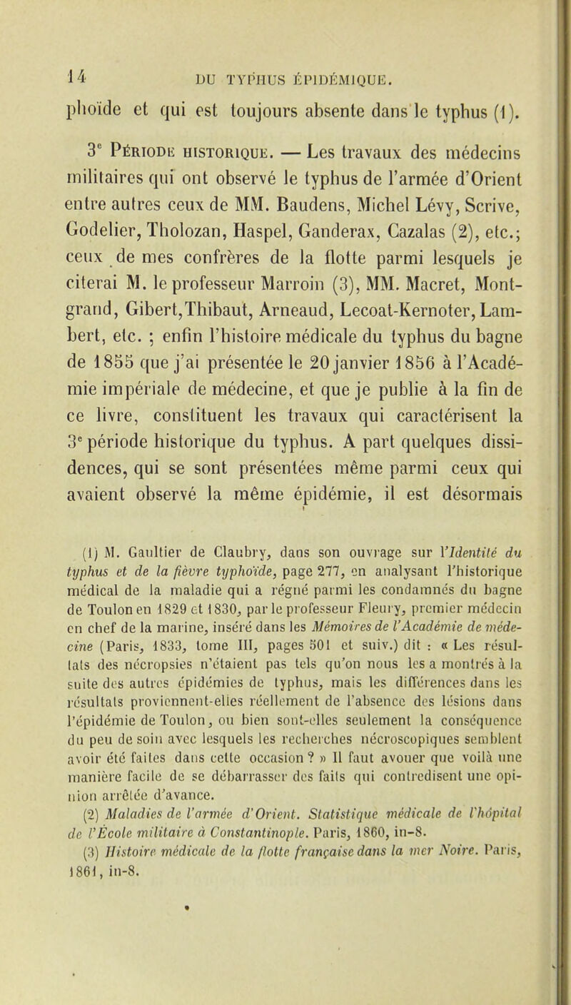 plioide et qui est toujours absente dans le typhus (1). 3' PÉRioDii: HISTORIQUE. — Lcs travaux des médecins militaires qui ont observé le typhus de l'armée d'Orient entre aulres ceux de MM. Baudens, Michel Lévy, Scrive, Godelier, Tholozan, Haspel, Ganderax, Cazalas (2), etc.; ceux de mes confrères de la flotte parmi lesquels je citerai M. le professeur Marroin (3), MM. Macret, Mont- grand, Gibert,Thibaut, Arneaud, Lecoat-Kernoter, Lam- bert, etc. ; enfin l'histoire médicale du typhus du bagne de 1855 que j'ai présentée le 20 janvier 1856 à l'Acadé- mie impériale de médecine, et que je publie à la fin de ce livre, constituent les travaux qui caractérisent la 3^ période historique du typhus. A part quelques dissi- dences, qui se sont présentées même parmi ceux qui avaient observé la même épidémie, il est désormais (1) M. Gaultier de Claubry, dans son ouviage sur l'Identité du tijphus et de la fièvre typhoïde, page 277, on analysant l'historique médical de la maladie qui a régné parmi les condamnés du bagne de Toulon en 1829 et 1830^ par le professeur Fieui y, premier médecin en chef de la marine, inséré dans les Mémoires de l'Académie de méde- cine (Paris, 1833, tome III, pages .^01 et suiv.) dit : « Les résul- tats des nécropsies n'étaient pas tels qu'on nous les a montrés à la suite dos autres épidémies de typhus, mais les différences dans les résultats proviennent-elles réellement de l'absence des lésions dans l'épidémie de Toulon, ou bien sont-elles seulement la conséquence du peu de soin avec lesquels les recherches nécroscopiques semblent avoir été faites dans cette occasion? » 11 faut avouer que voilà une manière facile de se débarrasser des faits qui contredisent une opi- nion arrêtée d'avance. (2) Maladies de l'armée d'Orient. Statistique médicale de Vhôpital de l'École militaire à Constantinople. Paris, 1860, in-8. (3) Histoire médicale de la /lotte française dans la mer Noire. Paris, 1861, in-8.