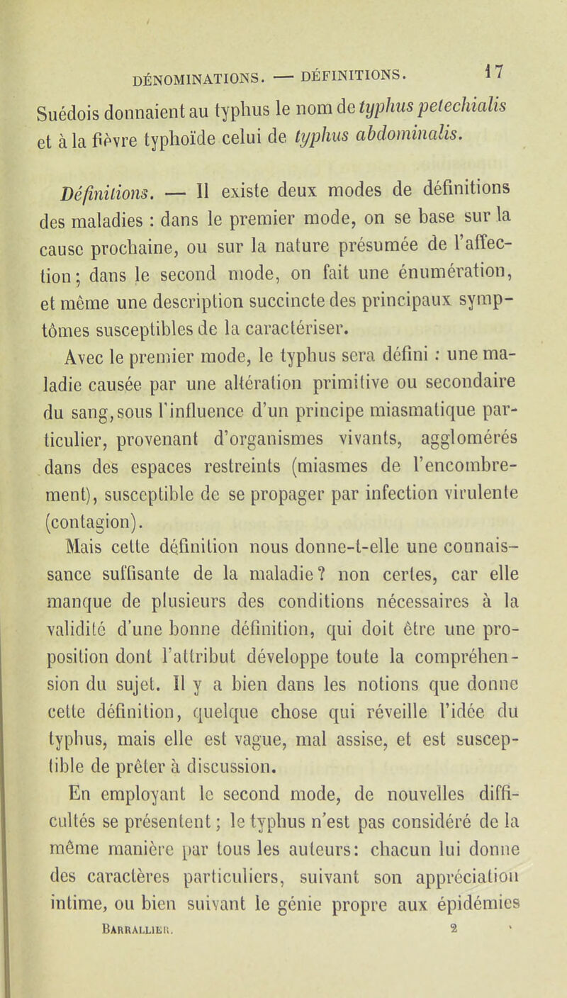 Suédois donnaient au typhus le nom de typhus pe(echialis et à la fièvre typhoïde celui de ttjphus abdominalis. Définilions. — Il existe deux modes de définitions des maladies : dans le premier mode, on se base sur la cause prochaine, ou sur la nature présumée de l'affec- tion; dans le second mode, on fait une énumération, et même une description succincte des principaux symp- tômes susceptibles de la caractériser. Avec le premier mode, le typhus sera défini : une ma- ladie causée par une altération primitive ou secondaire du sang,sous l'influence d'un principe miasmatique par- ticulier, provenant d'organismes vivants, agglomérés dans des espaces restreints (miasmes de l'encombre- ment), susceptible de se propager par infection virulente (contagion). Mais cette définition nous donne-t-elle une connais- sance suffisante de la maladie? non certes, car elle manque de plusieurs des conditions nécessaires à la validité d'une bonne définition, qui doit être une pro- position dont l'attribut développe toute la compréhen- sion du sujet. Il y a bien dans les notions que donne cette définition, quelque chose qui réveille l'idée du typhus, mais elle est vague, mal assise, et est suscep- tible de prêter à discussion. En employant le second mode, de nouvelles diffi- cultés se présentent ; le typhus n'est pas considéré de la môme manière par tous les auteurs: chacun lui donne des caractères particuliers, suivant son appréciation intime, ou bien suivant le génie propre aux épidémies Barralliëu. 2