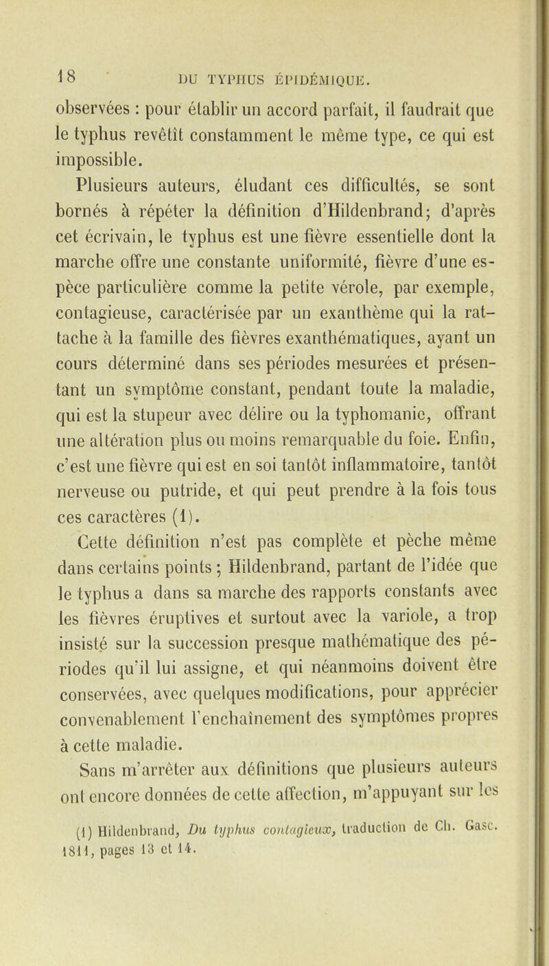 observées : pour établir un accord parfait, il faudrait que le typhus revêtît constamment le même type, ce qui est impossible. Plusieurs auteurs, éludant ces difficultés, se sont bornés à répéter la définition d'Hildenbrand; d'après cet écrivain, le typhus est une fièvre essentielle dont la marche offre une constante uniformité, fièvre d'une es- pèce particulière comme la petite vérole, par exemple, contagieuse, caractérisée par un exanthème qui la rat- tache à la famille des fièvres exanthématiques, ayant un cours déterminé dans ses périodes mesurées et présen- tant un symptôme constant, pendant toute la maladie, qui est la stupeur avec délire ou la typhomanic, offrant une altération plus ou moins remarqualile du foie. Enfin, c'est une fièvre qui est en soi tantôt inflammatoire, tantôt nerveuse ou putride, et qui peut prendre à la fois tous ces caractères (1). Cette définition n'est pas complète et pèche même dans certains points ; Hildenbrand, partant de l'idée que le typhus a dans sa marche des rapports constants avec les fièvres éruptives et surtout avec la variole, a trop insisté sur la succession presque mathématique des pé- riodes qu'il lui assigne, et qui néanmoins doivent être conservées, avec quelques modifications, pour apprécier convenablement l'enchaînement des symptômes propres à cette maladie. Sans m'arrêter aux définitions que plusieurs auteurs ont encore données de cette affection, m'appuyant sur les (i) Hildenbiaiid, Du typhus contagieux, U'aduction de Ch. Gasc. 18H, pages 13 el 14.