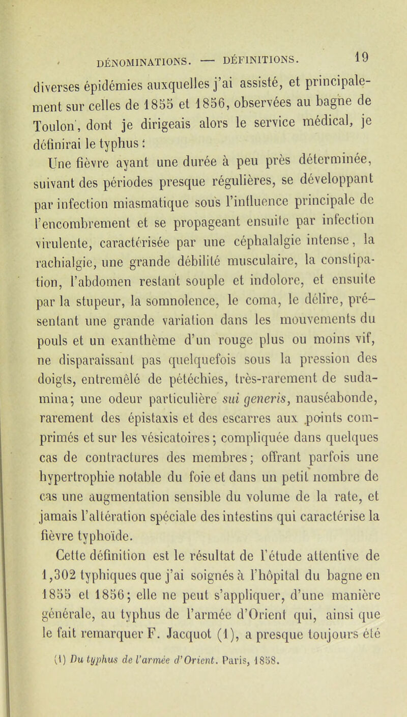 diverses épidémies auxquelles j'ai assisté, et principale- ment sur celles de 1855 et 1856, observées au bagne de Toulon', doi>t je dirigeais alors le service médical, je définirai le typhus i Une fièvre ayant une durée à peu près déterminée, suivant des périodes presque régulières, se développant par infection miasmatique sous l'induence principale de l'encombrement et se propageant ensuite par infection virulente, caractérisée par une céphalalgie intense, la rachialgie, une grande débilité musculaire, la constipa- tion, l'abdomen restant souple et indolore, et ensuite par la stupeur, la somnolence, le coma, le délire, pré- sentant une grande variation dans les mouvements du pouls et un exanthème d'un rouge plus ou moins vif, ne disparaissant pas quelquefois sous la pression des doigts, entremêlé de pétéchies, très-rarement de suda- mina; une odeur particulière sui generis, nauséabonde, rarement des épistaxis et des escarres aux .points com- primés et sur les vésicatoires ; compliquée dans quelques cas de contractures des membres ; offrant parfois une hypertrophie notable du foie et dans un petit nombre de cas une augmentation sensible du volume de la rate, et jamais l'altération spéciale des intestins qui caractérise la fièvre typhoïde. Cette définition est le résultat de l'étude attentive de 1,302 typhiques que j'ai soignés à l'hôpital du bagne en 1855 et 1856; elle ne peut s'appliquer, d'une manière générale, au typhus de l'armée d'Orient qui, ainsi que le fait remarquer F. Jacquot (1), a presque toujours été