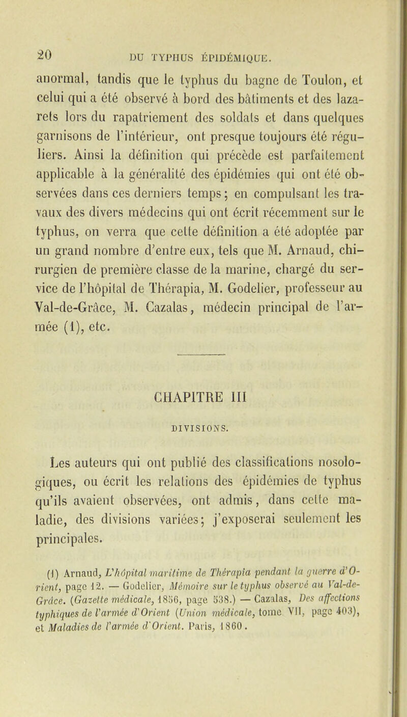 anormal, tandis que le typhus du bagne de Toulon, et celui qui a été observé à bord des bâtiments et des laza- rets lors du rapatriement des soldats et dans quelques garnisons de l'intérieur, ont presque toujours été régu- liers. Ainsi la définition qui précède est parfaitement applicable à la généralité des épidémies qui ont été ob- servées dans ces derniers temps; en compulsant les tra- vaux des divers médecins qui ont écrit récemment sur le typhus, on verra que cette définition a été adoptée par un grand nombre d'entre eux, tels que M. Arnaud, chi- rurgien de première classe de la marine, chargé du ser- vice de l'hôpital de Thérapia, M. Godelier, professeur au Val-de-Grâce, M. Cazalas, médecin principal de l'ar- mée (1), etc. CHAPITRE III DIVISIONS. Les auteurs qui ont publié des classifications nosolo- giques, ou écrit les relations des épidémies de typhus qu'ils avaient observées, ont admis, dans celte ma- ladie, des divisions variées; j'exposerai seulement les principales. (1) Arnaud, Vhôpital maritime de Thérapia pendant la guerre d'O- rient, page 12. — Godelier, Mémoire sur le typhus observé au Val-de- Grdce. {Gazette médicale, i8o6, page. S38.) — Cazalas, Des affections typhiques de l'armée d'Orient {Union médicale, tome Vil, page 403), et Maladies de l'armée d'Orient. Paris, 1860.