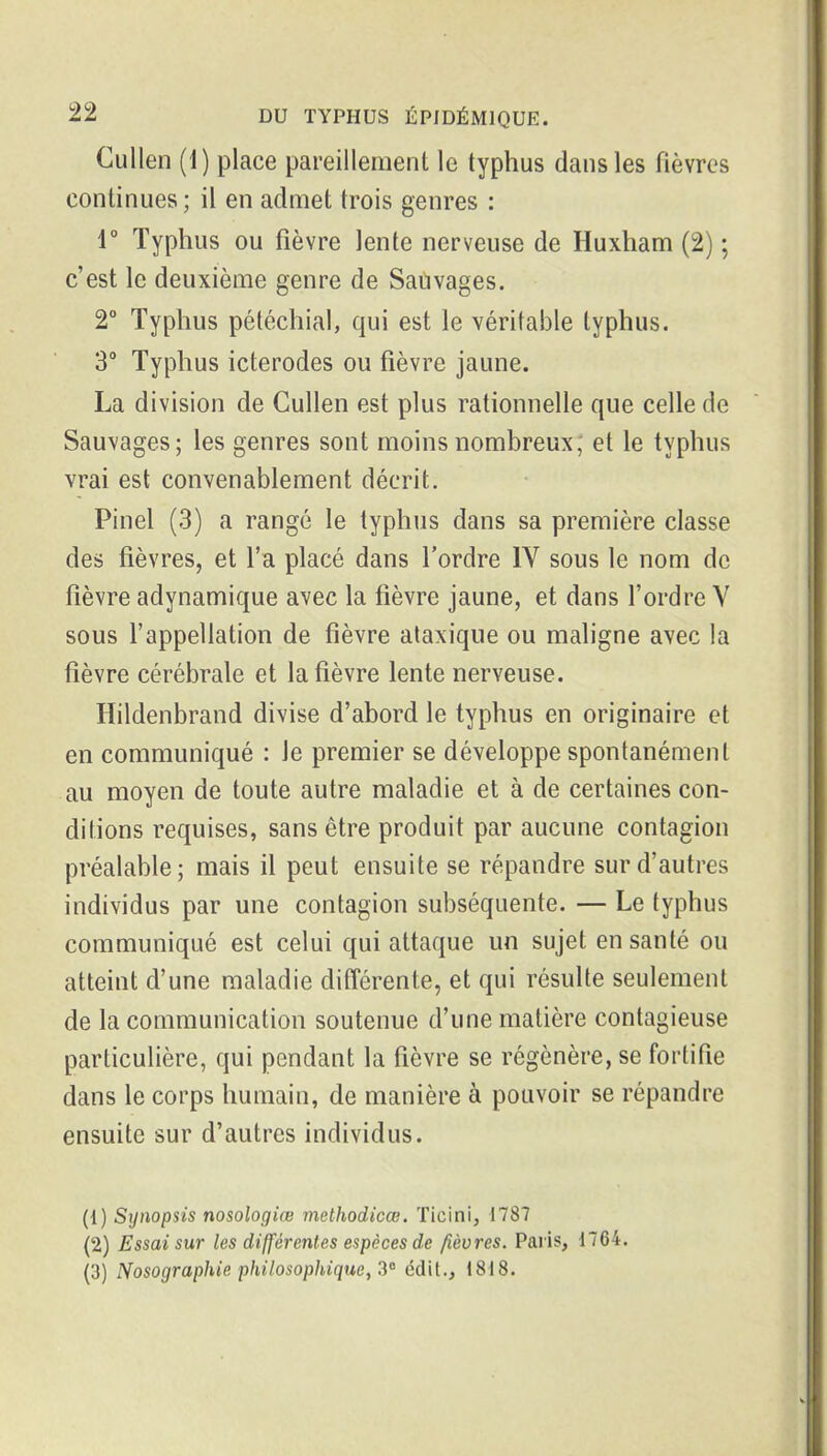CuUen (1) place pareillement le typhus dans les fièvres continues; il en admet trois genres : r Typhus ou fièvre lente nerveuse de Huxham (2) ; c'est le deuxième genre de Saùvages. 2° Typhus pétéchial, qui est le véritable typhus. 3° Typhus icterodes ou fièvre jaune. La division de Cullen est plus rationnelle que celle de Sauvages; les genres sont moins nombreux; et le typhus vrai est convenablement décrit. Pinel (3) a rangé le typhus dans sa première classe des fièvres, et l'a placé dans l'ordre IV sous le nom de fièvre adynamique avec la fièvre jaune, et dans l'ordre V sous l'appellation de fièvre ataxique ou maligne avec la fièvre cérébrale et la fièvre lente nerveuse. Hildenbrand divise d'abord le typhus en originaire et en communiqué : le premier se développe spontanément au moyen de toute autre maladie et à de certaines con- ditions requises, sans être produit par aucune contagion préalable; mais il peut ensuite se répandre sur d'autres individus par une contagion subséquente. — Le typhus communiqué est celui qui attaque un sujet en santé ou atteint d'une maladie différente, et qui résulte seulement de la communication soutenue d'une matière contagieuse particulière, qui pendant la fièvre se régénère, se fortifie dans le corps humain, de manière à pouvoir se répandre ensuite sur d'autres individus. (1) Synopsis nosologiœ methodicœ. Ticini, 1787 (2) Essai sur les différentes espèces de fièvres. Pai'is, 1764. (3) Nosographie philosophique, 2'^ cdit., 1818.