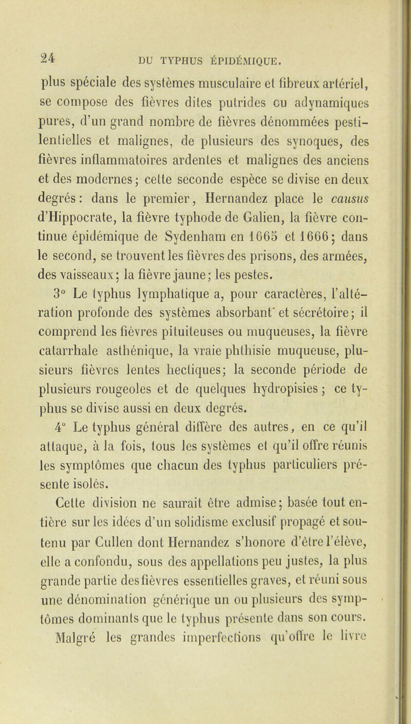 plus spéciale des systèmes musculaire et fibreux artériel, se compose des fièvres dites putrides ou adynamiques pures, d'un grand nombre de lièvres dénommées pesti- lentielles et malignes, de plusieurs des synoques, des fièvres inflammatoires ardentes et malignes des anciens et des modernes ; cette seconde espèce se divise en deux degrés : dans le premier, Hernandez place le causus d'Hippocrate, la fièvre typhode de Galien, la fièvre con- tinue épidémique de Sydenham en 1665 et 1666; dans le second, se trouvent les fièvres des prisons, des armées, des vaisseaux; la fièvre jaune; les pestes. 3° Le typhus lymphatique a, pour caractères, l'alté- ration profonde des systèmes absorbant' et sécrétoire ; il comprend les fièvres pituiteuses ou muqueuses, la fièvre catarrhale asthénique, la vraie phthisie muqueuse, plu- sieurs fièvres lentes hectiques; la seconde période de plusieurs rougeoles et de quelques hydropisies ; ce ty- phus se divise aussi en deux degrés. 4 Le typhus général diffère des autres, en ce qu'il attaque, à la fois, tous les systèmes et qu'il offre réunis les symptômes que chacun des typhus particuliers pré- sente isolés. Cette division ne saurait être admise; basée tout en- tière sur les idées d'un solidisme exclusif propagé et sou- tenu par Cullen dont Hernandez s'honore d'être l'élève, elle a confondu, sous des appellations peu justes, la plus grande partie des fièvres essentielles graves, et réuni sous une dénomination générique un ou plusieurs des symp- tômes dominants que le typhus présente dans son cours. Malgré les grandes imperfections qu'offre le livre