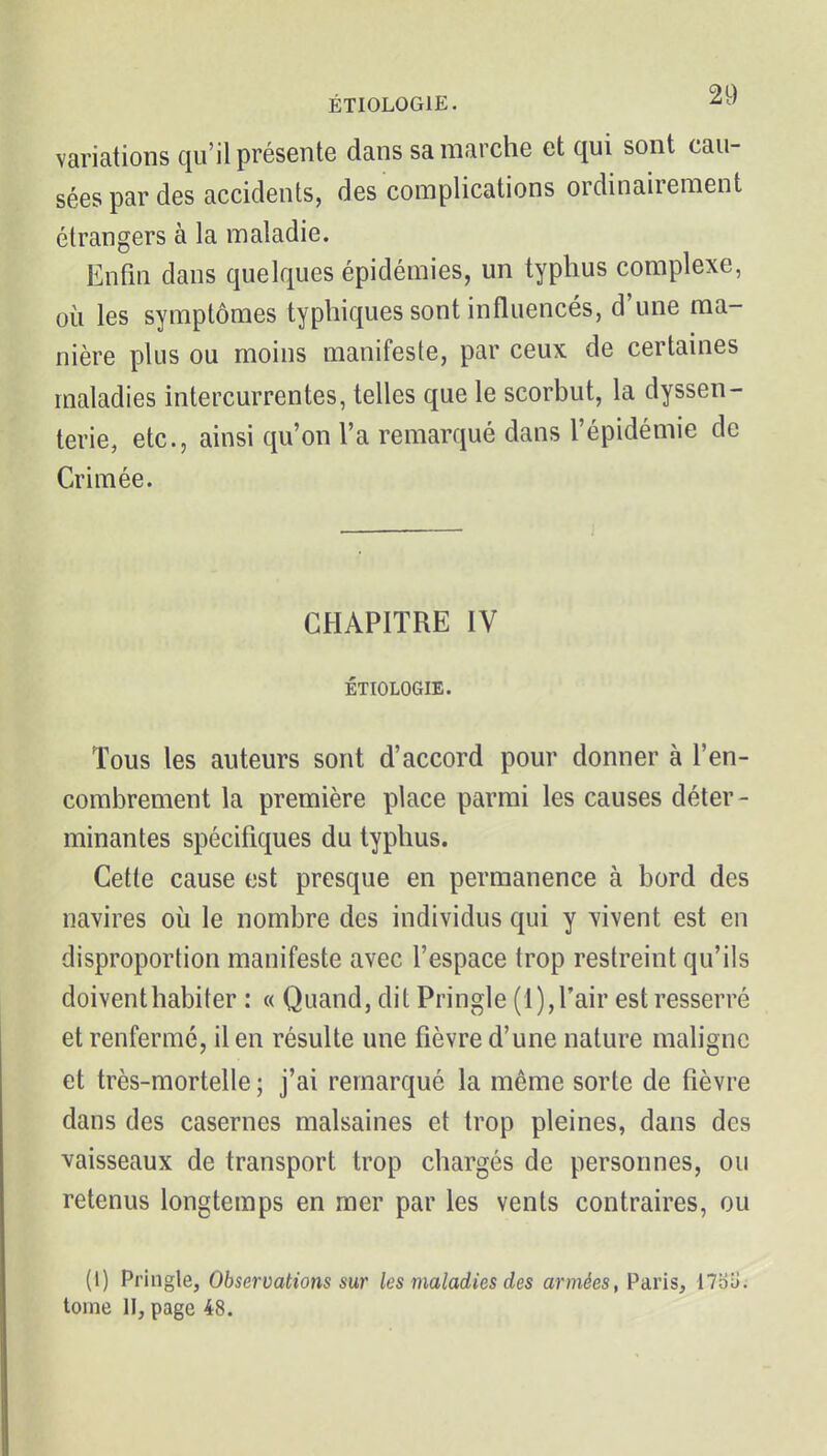 variations qu'il présente dans sa marche et qui sont cau- sées par des accidents, des complications ordinairement étrangers à la maladie. Enfui dans quelques épidémies, un typhus complexe, où les symptômes typhiques sont influencés, d'une ma- nière plus ou moins manifeste, par ceux de certaines maladies intercurrentes, telles que le scorbut, la dyssen- terie, etc., ainsi qu'on l'a remarqué dans l'épidémie de Crimée. CHAPITRE IV ÉTIOLOGIE. Tous les auteurs sont d'accord pour donner à l'en- combrement la première place parmi les causes déter- minantes spécifiques du typhus. Cette cause est presque en permanence à bord des navires où le nombre des individus qui y vivent est en disproportion manifeste avec l'espace trop restreint qu'ils doivent habiter : « Quand, dit Pringle (1),l'air est resserré et renfermé, il en résulte une fièvre d'une nature maligne et très-mortelle ; j'ai remarqué la même sorte de fièvre dans des casernes malsaines et trop pleines, dans des vaisseaux de transport trop chargés de personnes, ou retenus longtemps en mer par les vents contraires, ou (I) Pringle, Observations sur les maladies des armées, Paris, 17bo. toine II, page 48.