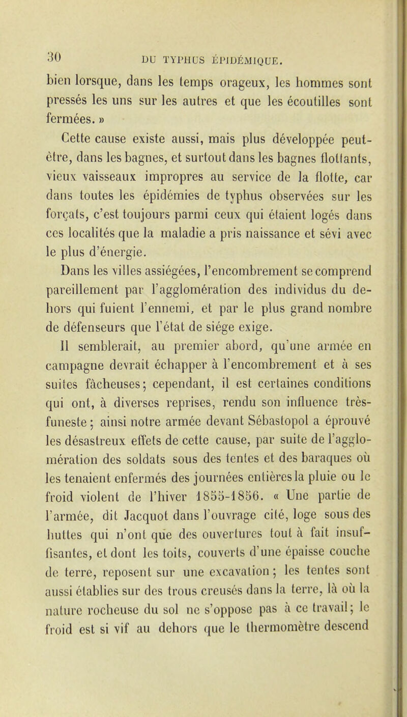 bien lorsque, dans les temps orageux, les hommes sont pressés les uns sur les autres et que les écoutilles sont fermées. » Cette cause existe aussi, mais plus développée peut- être, dans les bagnes, et surtout dans les bagnes flottants, vieux vaisseaux impropres au service de la flotte, car dans toutes les épidémies de typhus observées sur les forçats, c'est toujours parmi ceux qui étaient logés dans ces localités que la maladie a pris naissance et sévi avec le plus d'énergie. Dans les villes assiégées, l'encombrement se comprend pareillement par l'agglomération des individus du de- hors qui fuient l'ennemi, et par le plus grand nombre de défenseurs que l'état de siège exige. 11 semblerait, au premier abord, qu'une armée en campagne devrait échapper à l'encombrement et à ses suites fâcheuses; cependant, il est certaines conditions qui ont, à diverses reprises, rendu son influence très- funeste ; ainsi notre armée devant Sébastopol a éprouvé les désastreux effets de cette cause, par suite de l'agglo- mération des soldats sous des tentes et des baraques où les tenaient enfermés des journées entières la pluie ou le froid violent de l'hiver 1855-1856. « Une partie de l'armée, dit Jacquot dans l'ouvrage cité, loge sous des huttes qui n'ont que des ouvertures tout à fait insuf- fisantes, et dont les toits, couverts d'une épaisse couche de terre, reposent sur une excavation ; les tentes sont aussi établies sur des trous creusés dans la terre, là où la nature rocheuse du sol ne s'oppose pas à ce travail ; le froid est si vif au dehors que le thermomètre descend