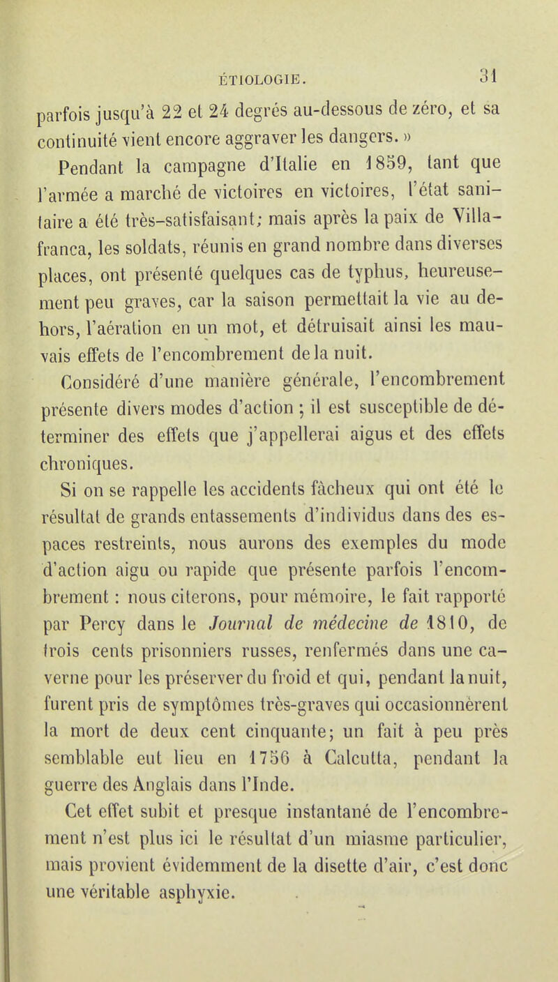 parfois jusqu'à 22 et 24 degrés au-dessous de zéro, et sa continuité \ient encore aggraver les dangers. » Pendant la campagne d'Italie en 1859, tant que l'armée a marché de victoires en victoires, l'état sani- taire a été très-satisfaisant; mais après la paix de Yilla- franca, les soldats, réunis en grand nombre dans diverses places, ont présenté quelques cas de typhus, heureuse- ment peu graves, car la saison permettait la vie au de- hors, l'aération en un mot, et détruisait ainsi les mau- vais effets de l'encombrement delà nuit. Considéré d'une manière générale, l'encombrement présente divers modes d'action ; il est susceptible de dé- terminer des effets que j'appellerai aigus et des effets chroniques. Si on se rappelle les accidents fâcheux qui ont été le résultat de grands entassements d'individus dans des es- paces restreints, nous aurons des exemples du mode d'action aigu ou rapide que présente parfois l'encom- brement : nous citerons, pour mémoire, le fait rapporté par Percy dans le Journal de médecine de 1810, de trois cents prisonniers russes, renfermés dans une ca- verne pour les préserver du froid et qui, pendant lanuit, furent pris de symptômes très-graves qui occasionnèrent la mort de deux cent cinquante; un fait à peu près semblable eut lieu en 1756 à Calcutta, pendant la guerre des Anglais dans l'Inde. Cet effet subit et presque instantané de l'encombre- ment n'est plus ici le résultat d'un miasme particulier, mais provient évidemment de la disette d'air, c'est donc une véritable asphyxie.