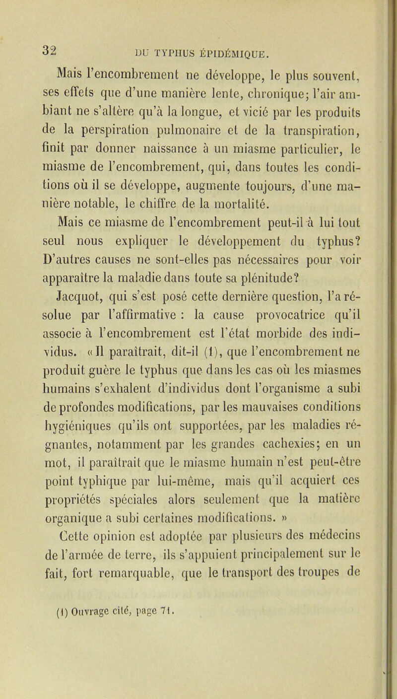 Mais l'encombrement ne développe, le plus souvent, ses effets que d'une manière lente, chronique^ l'air am- biant ne s'altère qu'à la longue, et vicié par les produits de la perspiration pulmonaire et de la transpiration, finit par donner naissance à un miasme particulier, le miasme de l'encombrement, qui, dans toutes les condi- tions où il se développe, augmente toujours, d'une ma- nière notable, le chiffre de la mortalité. Mais ce miasme de l'encombrement peut-il à lui tout seul nous expliquer le développement du typhus? D'autres causes ne sont-elles pas nécessaires pour voir apparaître la maladie dans toute sa plénitude? Jacquot, qui s'est posé cette dernière question, l'a ré- solue par l'affirmative : la cause provocatrice qu'il associe à l'encombrement est l'état morbide des indi- \idus. «Il paraîtrait, dit-il (1), que l'encombrement ne produit guère le typhus que dans les cas où les miasmes humains s'exhalent d'individus dont l'organisme a subi de profondes modifications, parles mauvaises conditions hygiéniques qu'ils ont supportées, par les maladies ré- gnantes, notamment par les grandes cachexies; en un mot, il paraîtrait que le miasme humain n'est peut-être point typliique par lui-même, mais qu'il acquiert ces propriétés spéciales alors seulement que la matière organique a subi certaines modifications. » Cette opinion est adoptée par plusieurs des médecins de l'armée de terre, ils s'appuient principalement sur le fait, fort remarquable, que le transport des troupes de (i) Ouvrage cité, page 71.