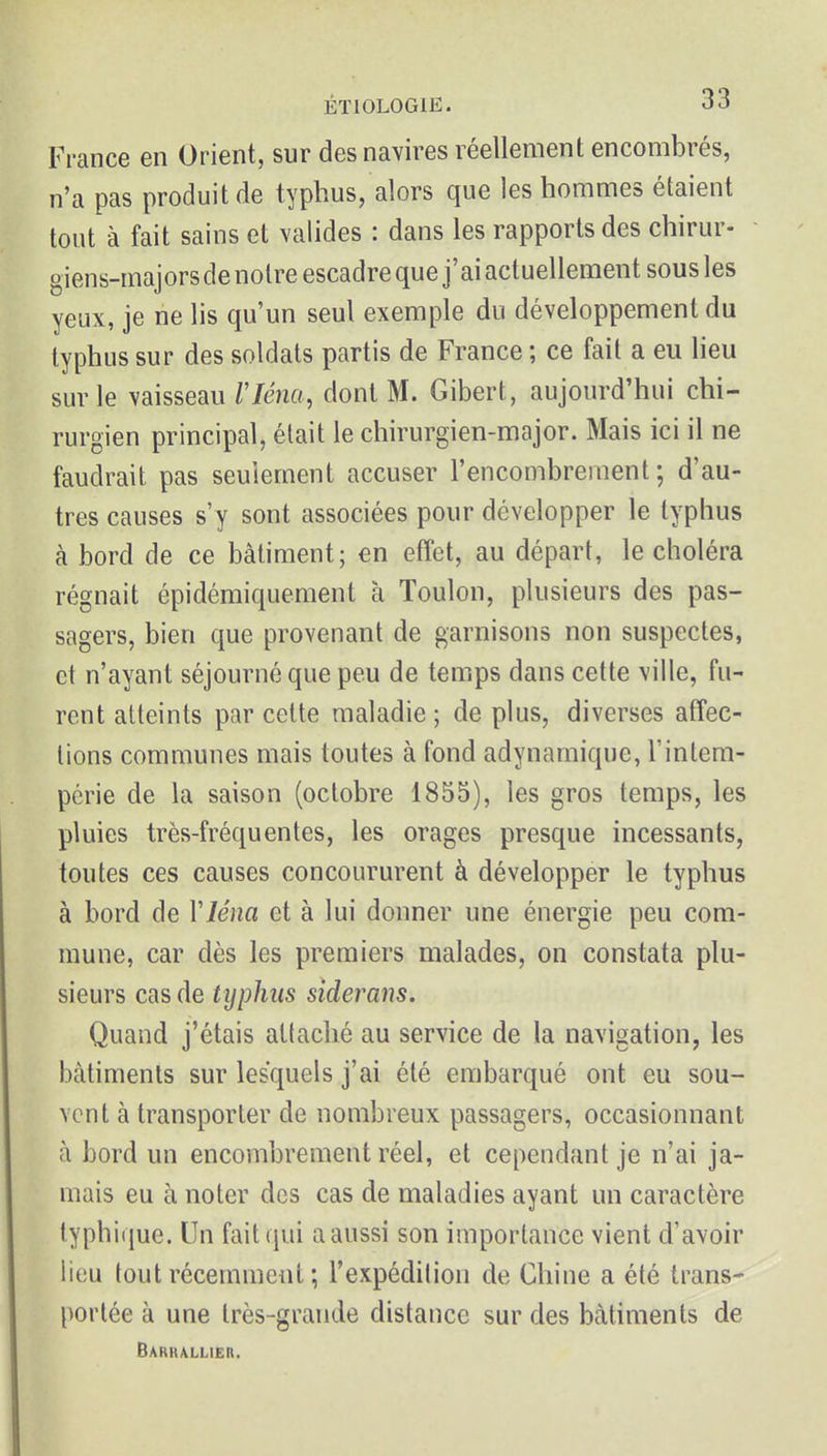 France en Orient, sur des navires réellement encombrés, n'a pas produit de typhus, alors que les hommes étaient tout à fait sains et valides : dans les rapports des chirur- giens-majorsde noire escadre que j'ai actuellement sous les yeux, je ne lis qu'un seul exemple du développement du typhus sur des soldats partis de France ; ce fait a eu lieu sur le vaisseau riéna, dont M. Gibert, aujourd'hui chi- rurgien principal, était le chirurgien-major. Mais ici il ne faudrait pas seulement accuser l'encombrement ; d'au- tres causes s'y sont associées pour développer le typhus à bord de ce bâtiment; en effet, au départ, le choléra régnait épidémiquement à Toulon, plusieurs des pas- sagers, bien que provenant de garnisons non suspectes, et n'ayant séjourné que peu de temps dans cette ville, fu- rent atteints par cette maladie ; de plus, diverses affec- tions communes mais toutes à fond adynamique, l'intem- périe de la saison (octobre 1855), les gros temps, les pluies très-fréquentes, les orages presque incessants, toutes ces causes concoururent à développer le typhus à bord de Vléna et à lui donner une énergie peu com- mune, car dès les premiers malades, on constata plu- sieurs cas de typhus siderans. Quand j'étais attaché au service de la navigation, les bâtiments sur lesquels j'ai été embarqué ont eu sou- vent à transporter de nombreux passagers, occasionnant à bord un encombrement réel, et cependant je n'ai ja- mais eu à noter des cas de maladies ayant un caractère typhiijue. Un fait qui a aussi son importance vient d'avoir lieu tout récemment ; l'expédition de Chine a été trans- portée à une très-grande distance sur des bâtiments de Bariullier.