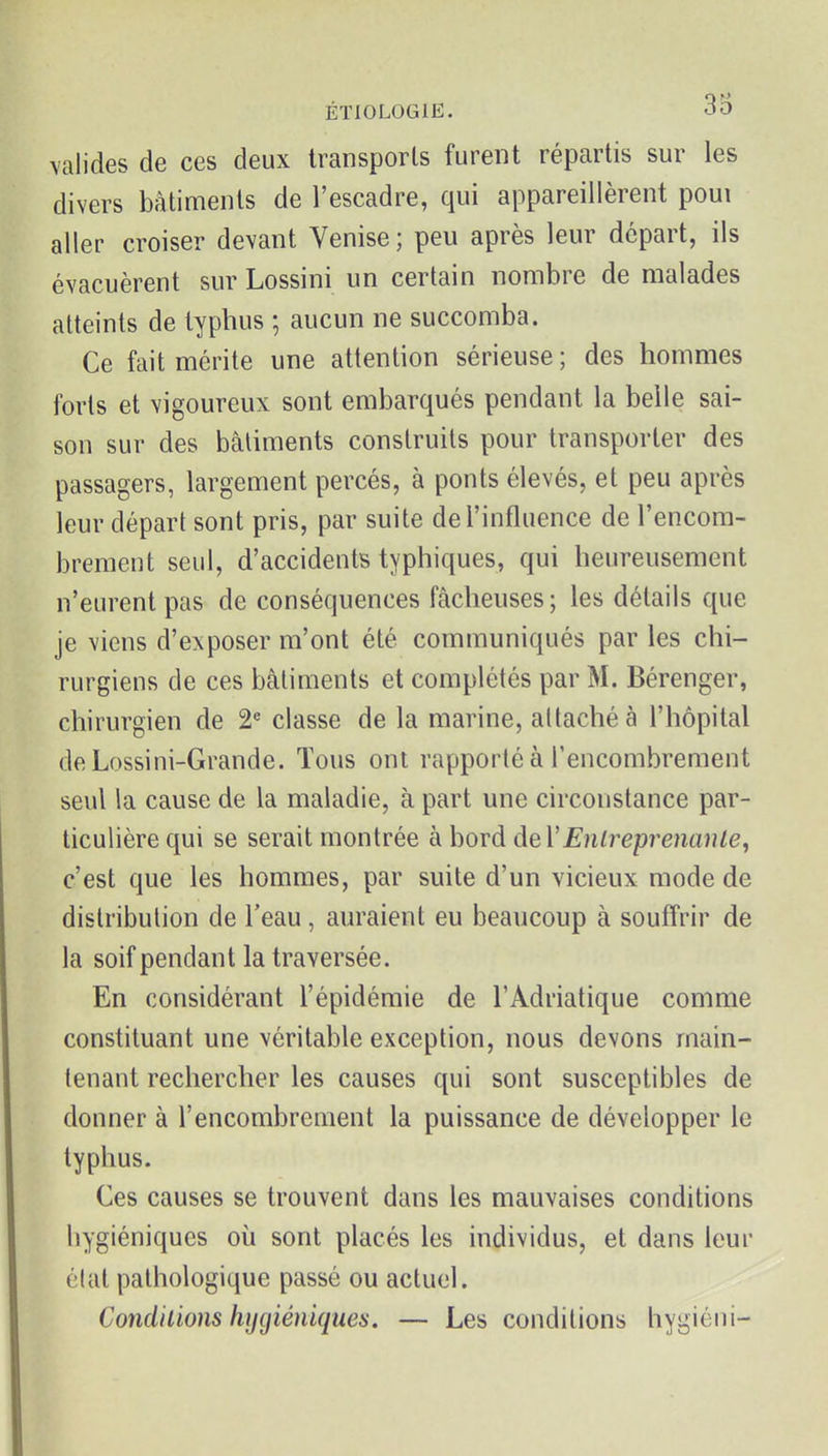 \alides de ces deux transports furent répartis sur les divers bâtiments de l'escadre, qui appareillèrent poui aller croiser devant Venise ; peu après leur départ, ils évacuèrent sur Lossini un certain nombre de malades atteints de typhus ; aucun ne succomba. Ce fait mérite une attention sérieuse ; des hommes forts et vigoureux sont embarqués pendant la belle sai- son sur des bâtiments construits pour transporter des passagers, largement percés, à ponts élevés, et peu après leur départ sont pris, par suite de l'influence de l'encom- brement seul, d'accidents typhiques, qui heureusement n'eurent pas de conséquences fâcheuses; les détails que je viens d'exposer m'ont été communiqués par les chi- rurgiens de ces bâtiments et complétés par M. Bérenger, chirurgien de 2« classe de la marine, attaché à l'hôpital deLossini-Grande. Tous ont rapporté à l'encombrement seul la cause de la maladie, à part une circonstance par- ticulière qui se serait montrée à bord deVEnh^eprenanle, c'est que les hommes, par suite d'un vicieux mode de distribution de l'eau, auraient eu beaucoup à souffrir de la soif pendant la traversée. En considérant l'épidémie de l'Adriatique comme constituant une véritable exception, nous devons main- tenant rechercher les causes qui sont susceptibles de donner à l'encombrement la puissance de développer le typhus. Ces causes se trouvent dans les mauvaises conditions hygiéniques où sont placés les individus, et dans leur clat pathologique passé ou actuel. Conditions hygiéniques. — Les conditions hygiéni-