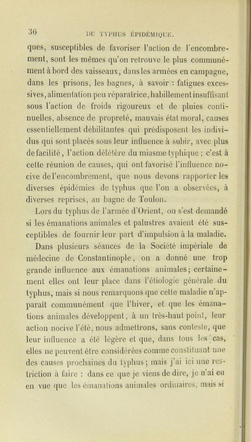 ques, susceptibles de favoriser l'action de l'encombre- ment, sont les mêmes qu'on retrouve le plus communé- ment abord des vaisseaux, dans les armées en campagne, dans les prisons, les bagnes, à savoir : fatigues exces- sives, alimentation peu réparatrice,habillementinsuffisant sous l'action de froids rigoureux et de pluies conti- nuelles, absence de propreté, mauvais état moral, causes essentiellement débilitantes qui prédisposent les indivi- dus qui sont placés sous leur influence à subir, avec plus de facilité, l'action délétère du miasme typhique ; c'est à cette réunion de causes, qui ont favorisé l'influence no- cive de l'encombrement, que nous devons rapporter les diverses épidémies de typhus que l'on a observées, à diverses reprises, au bagne de Toulon. Lors du typhus de l'armée d'Orient, on s'est demandé si les émanations animales et palustres avaient été sus- ceptibles de fournir leur part d'impulsion à la maladie. Dans plusieurs séances de la Société impériale de médecine de Constantinople, on a donné une trop grande influence aux émanations animales; certaine- ment elles ont leur place dans l'étiologie générale du typhus, mais si nous remarquons que cette maladie n'ap- paraît communément que l'hiver, et que les émana- tions animales développent, à un très-haut point, leur action nocive Tété, nous admettrons, sans conteste, que leur influence a été légère et que, dans tous les ^ cas, elles ne peuvent être considérées comme constituant une des causes prochaines du typhus; mais j'ai ici une res- triction à faire : dans ce que je viens de dire, je n'ai eu en vue que les émanations animales ordinaires, mais si