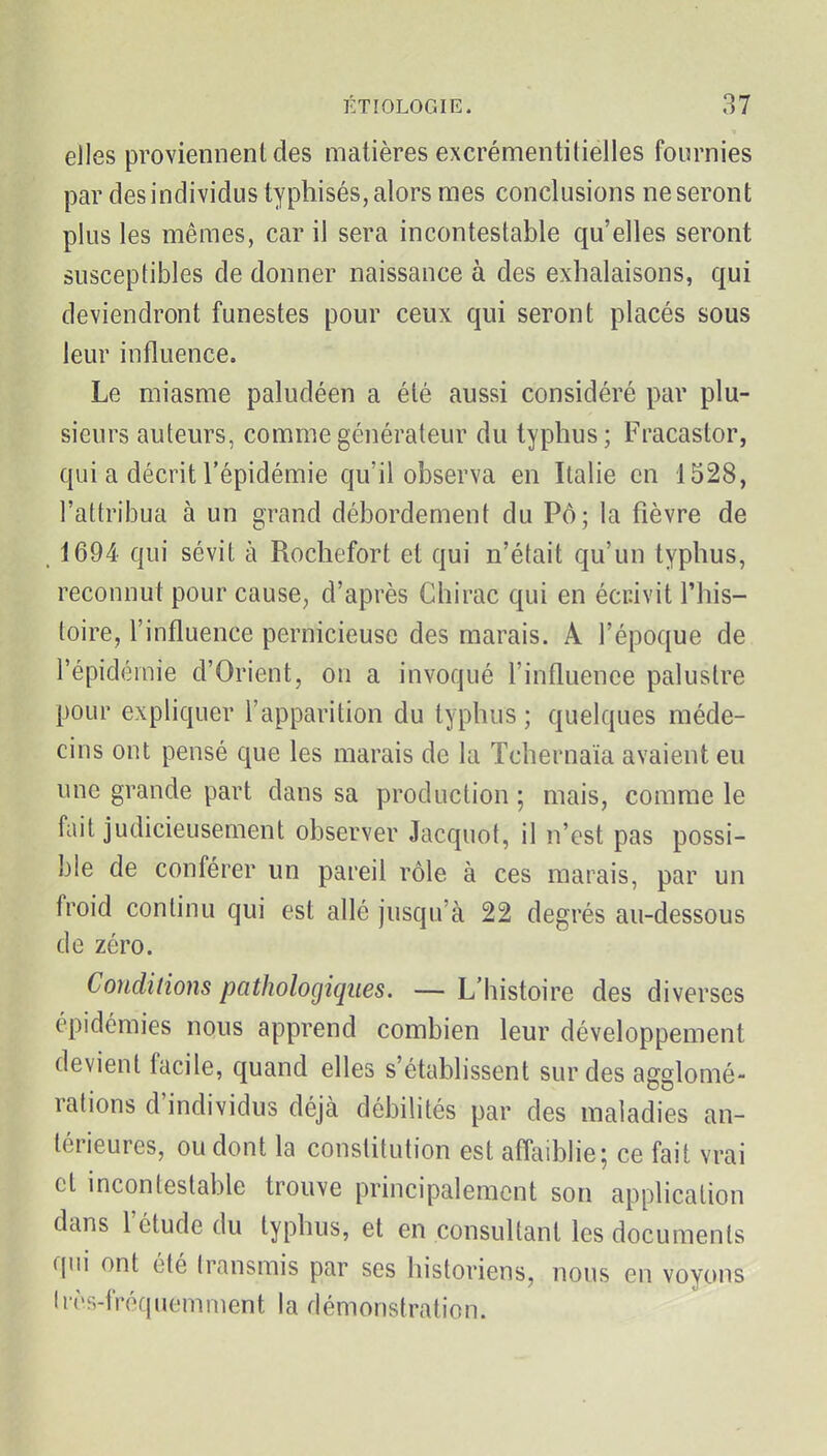 elles proviennent des matières excrémentilielles fournies par des individus typliisés, alors mes conclusions ne seront plus les mêmes, car il sera incontestable qu'elles seront susceptibles de donner naissance à des exhalaisons, qui deviendront funestes pour ceux qui seront placés sous leur influence. Le miasme paludéen a été aussi considéré par plu- sieurs auteurs, comme générateur du typhus; Fracastor, qui a décrit l'épidémie qu'il observa en Italie en 1528, l'attribua à un grand débordement du Pô; la fièvre de . 1694 qui sévit à Rochefort et qui n'était qu'un typhus, reconnut pour cause^ d'après Chirac qui en écrivit l'his- toire, l'influence pernicieuse des marais. A l'époque de l'épidémie d'Orient, on a invoqué l'influence palustre pour expliquer l'apparition du typhus ; quelques méde- cins ont pensé que les marais de la Tchernaïa avaient eu une grande part dans sa production ; mais, comme le fait judicieusement observer Jacquot, il n'est pas possi- ble de conférer un pareil rôle à ces marais, par un froid continu qui est allé jusqu'à 22 degrés au-dessous de zéro. Conditions pathologiques. — L'histoire des diverses épidémies nous apprend combien leur développement devient facile, quand elles s'étabhssent sur des affslomé- rations d'individus déjà débilités par des maladies an- térieures, ou dont la constitution est affaiblie; ce fait vrai et incontestable trouve principalement son application dans l'étude du typhus, et en consultant les documents qui ont été transmis par ses historiens, nous en voyons Irôs-fréquemment la démonstration.