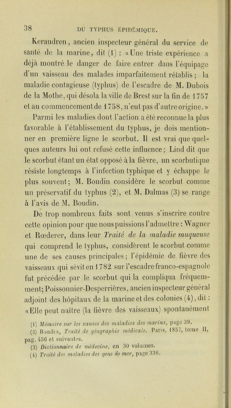 Keraudreii, ancien inspecteur général du service de santé de la marine, dit (1) : «Une triste expérience a déjà montré le danger de faire entrer dans Téquipago d'un vaisseau des malades imparfaitement rétablis ; la maladie contagieuse (typhus) de l'escadre de M. Dubois de la Mothe, qui désola la ville de Brest sur la fin de 1757 et au commencement de 1758, n'eut pas d'autre origine. » Parmi les maladies dont l'action a été reconnue la plus favorable à l'établissement du typhus, Je dois mention- ner en première ligne le scorbut. Il est vrai que quel- ques auteurs lui ont refusé cette influence; Lind dit que le scorbut étant un état opposé à la fièvre, un scorbutique résiste longtemps à l'infection typhique et y échappe le plus souvent; M. Boudin considère le scorbut comme un préservatif du typhus (2), et M. Dalmas (3) se range à l'avis de M. Boudin. De trop nombreux faits sont venus s'inscrire contre cette opinion pour que nous puissions l'admettre : Wagner et Rœderer, dans leur Traité de la maladie muqueuse qui comprend le typhus, considèrent le scorbut comme une de ses causes principales ; l'épidémie de fièvre des vaisseaux qui sévit en 1782 sur l'escadre franco-espagnole fut précédée par le scorbut qui la compliqua fréquem- ment; Poissonnier-Desperrières, ancien inspecteur général adjoint des hôpitaux de la marine et des colonies (4), dit : «Elle peut naître (la fièvre des vaisseaux) spontanément (1) Mémoire sur les causes des maladies des marins, page 39. (2) Boudin, Traité de géographie médicale. Paris, 1857, tome H, pag. 45C et suivantes. (3) Dictionnaire de médecine, en 30 volumes. (4) Traité des maladies des gens de mer, page 33«.