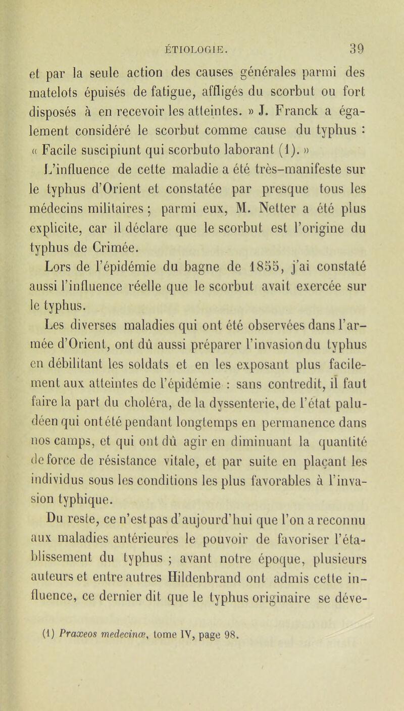et par la seule action des causes générales parmi des matelots épuisés de fatigue, affligés du scorbut ou fort disposés à en recevoir les atteintes. » J. Franck a éga- lement considéré le scorbut comme cause du typhus : « Facile suscipiunt qui scorbuto laborant (1). » L'influence de cette maladie a été très-manifeste sur le typhus d'Orient et constatée par presque tous les médecins militaires ; parmi eux, M. Netter a été plus explicite, car il déclare que le scorbut est l'origine du typhus de Crimée. Lors de l'épidémie du bagne de 1855, j'ai constaté aussi l'influence réelle que le scorbut avait exercée sur le typhus. Les diverses maladies qui ont été observées dans l'ar- mée d'Orient, ont dû aussi préparer l'invasion du typhus en débilitant les soldats et en les exposant plus facile- ment aux atteintes de l'épidémie : sans contredit, iî faut faire la part du choléra, de la dyssenterie, de l'état palu- déen qui ont été pendant longtemps en permanence dans nos camps, et qui ont dù agir en diminuant la quantité (le force de résistance vitale, et par suite en plaçant les individus sous les conditions les plus favorables à l'inva- sion typhique. Du reste, ce n'est pas d'aujourd'hui que l'on a reconnu aux maladies antérieures le pouvoir de favoriser l'éta- blissement du typhus ; avant notre époque, plusieurs auteurs et entre autres Hildenbrand ont admis cette in- fluence, ce dernier dit que le typhus originaire se déve- (1) Praxeos medecinœ, tome IV, page 98.