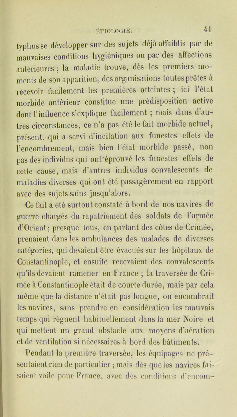 typhus se développer sur des sujets déjà affaiblis par de mauvaises conditions hygiéniques ou par des affections antérieures; la maladie trouve, dès les premiers mo- ments de son apparition, des organisations toutes prêtes à recevoir facilement les premières atteintes ; ici l'état morbide antérieur constitue une prédisposition active dont l'influence s'explique facilement ; mais dans d'au- tres circonstances, ce n'a pas été le fait morbide actuel, présent, qui a servi d'incitation aux funestes effets de rencombrement, mais bien l'état morbide passé, non pas des individus qui ont éprouvé les funestes effets de cette cause, mais d'autres individus convalescents de maladies diverses qui ont été passagèrement en rapport avec des sujets sains jusqu'alors. Ce fait a été surtout constaté à bord de nos navires de guerre chargés du rapatriement des soldats de l'armée d'Orient; presque tous, en partant des côtes de Crimée, prenaient dans les ambulances des malades de diverses catégories, qui devaient être évacués sur les hôpitaux de Constantinople, et ensuite recevaient des convalescents qu'ils devaient ramener en France ; la traversée de Cri- mée à Constantinople était de courte durée, mais par cela môme que la distance n'était pas longue, on encombrait les navires, sans prendre en considération les mauvais temps qui régnent habituellement dans la mer Noire et qui mettent un grand obstacle aux moyens d'aération et de ventilation si nécessaires h. bord des bâtiments. Pendant la première traversée, les équipages ne pré- sentaient rien de particulier ; mois dès que les navires fai- saient voile pour France, avec des conrlilions d'cncom-