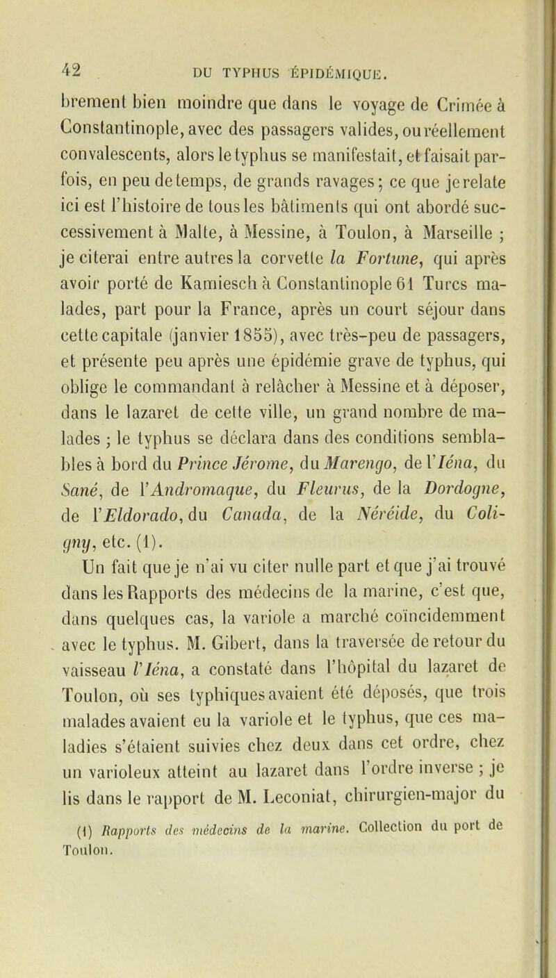 brement bien moindre que dans le voyage de Crimée à Conslantinople,avec des passagers valides, ou réellement convalescents, alors le typhus se manifestait, et faisait par- fois, en peu de temps, de grands ravages; ce que je relate ici est l'histoire de tous les bâtiments qui ont abordé suc- cessivement à Malte, à Messine, à Toulon, à Marseille ; je citerai entre autres la corvette la Fortune, qui après avoir porté de Kamiesch à Conslantinople 61 Turcs ma- lades, part pour la France, après un court séjour dans cette capitale (janvier 1855), avec très-peu de passagers, et présente peu après une épidémie grave de typhus, qui oblige le commandant à relâcher à Messine et à déposer, dans le lazaret de cette ville, un grand nombre de ma- lades ; le typhus se déclara dans des conditions sembla- bles à bord du Prince Jérôme, du Marengo, de 17e/?a, du Sané, de VAndromaque, du Fleurus, de la Dordogne, de ïEldorado, du Canada, de la Néréide, du Coli- gny, etc. (1). Un fait que je n'ai vu citer nulle part et que j'ai trouvé dans les Rapports des médecins de la marine, c'est que, dans quelques cas, la variole a marché coïncidemraent avec le typhus. M. Gibert, dans la traversée de retour du vaisseau Vléna, a constaté dans l'hôpital du lazaret de Toulon, où ses typhiques avaient été déposés, que trois malades avaient eu la variole et le typhus, que ces ma- ladies s'étaient suivies chez deux dans cet ordre, chez un varioleux atteint au lazaret dans l'ordre inverse ; je lis dans le rapport de M. Leconiat, chirurgien-major du (i) Rapports des médecins de la marine. Collection du port de Toulon.