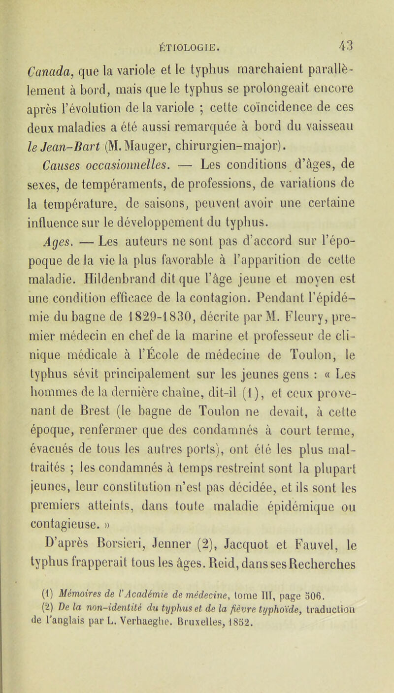 Canada, que la variole et le typhus marchaient parallè- lement à bord, mais que le typhus se prolongeait encore après l'évolution de la variole ; celte coïncidence de ces deux maladies a été aussi remarquée à bord du vaisseau leJean-Bart (M.Mauger, chirurgien-major). Causes occasionnelles. — Les conditions d'âges, de sexes, de tempéraments, de professions, de variations de la température, de saisons, peuvent avoir une certaine influence sur le développement du typhus. Ages, — Les auteurs ne sont pas d'accord sur l'épo- poque delà vie la plus favorable à l'apparition de cette maladie. Hildenbrand dit que l'âge jeune et moyen est une condition efficace de la contagion. Pendant l'épidé- mie du bagne de 1829-1830, décrite par M. Fleury, pre- mier médecin en chef de la marine et professeur de cli- nique médicale à l'École de médecine de Toulon, le typhus sévit principalement sur les jeunes gens : « Les hommes de la dernière chaine, dit-il (1), et ceux prove- nant de Brest (le bagne de Toulon ne devait, à cette époque, renfermer que des condamnés à court terme, évacués de tous les autres ports), ont été les plus mal- traités ; les condamnés à temps restreint sont la plupart jeunes, leur constitution n'est pas décidée, et ils sont les premiers atteints, dans toute maladie épidémique ou contagieuse. » D'après Borsieri, Jenner (2), Jacquot et Fauvel, le typhus frapperait tous les âges. Reid, dans ses Recherches (1) Mémoires de rAcadémie de médecine, tome 111, page o06. (2) De la non-identité du typhus et de la fièvre typhoïde, traduction de l'anglais par L. Verhaeghe. Bruxelles, 1852.