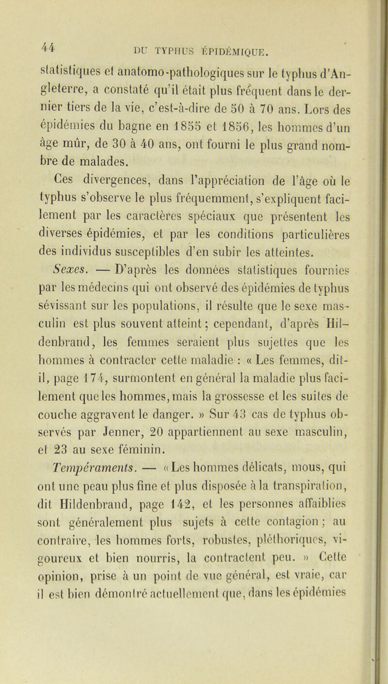 slatistiques et anatomo-pathologiques sur le typhus d'An- gleterre, a constaté qu'il était plus fréquent clans le der- nier tiers de la vie, c'est-à-dire de 50 à 70 ans. Lors des épidémies du bagne en 1855 et 1856, les hommes d'un âge mur, de 30 à 40 ans, ont fourni le plus grand nom- bre de malades. Ces divergences, dans l'appréciation de l'âge où le typhus s'observe le plus fréquemment, s'expliquent faci- lement par les caractères spéciaux que présentent les diverses épidémies, et par les conditions particulières des individus susceptibles d'en subir les atteintes. Sexes. — D'après les données statistiques fournies par les médecins qui ont observé des épidémies de typhus sévissant sur les populations, il résulte que le sexe mas- culin est plus souvent atteint ; cependant, d'après Hil- denbrand, les femmes seraient plus sujettes que les hommes à contracter cette maladie : « Les femmes, dit- il, page 174, surmontent en général la maladie plus faci- lement que les hommes, mais la grossesse et les suites de couche aggravent le danger. » Sur 43 cas de typhus ob- servés par Jenner, 20 appartiennent au sexe masculin, et 23 au sexe féminin. Tempéraments. — « Les hommes délicats, mous, qui ont une peau plus fine et plus disposée à la transpiration, dit Hildenbrand, page 142, et les personnes affaiblies sont généralement plus sujets à cette contagion ; au contraire, les hommes forts, robustes, pléthoriques, vi- goureux et bien nourris, la contractent peu. » Cette opinion, prise à un point de vue général, est vraie, car il est bien démontré actuellement que, dans les épidémies
