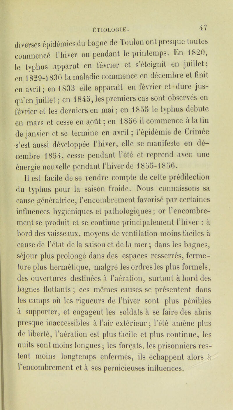 diverses épidémies du bagne de Toulon ont presque toutes commencé l'hiver ou pendant le printemps. En 1820, le typhus apparut en février et s'éteignit en juillet; en \ 829-1830 la maladie commence en décembre et finit en avril; en 1833 elle apparaît en février et-dure jus- qu'en juillet ; en 1845, les premiers cas sont observés en février et les derniers en mai ; en 1855 le typhus débute en mars et cesse en août ; en 1856 il commence à la lin de janvier et se termine en avril ; l'épidémie de Crimée s'est aussi développée l'hiver, elle se manifeste en dé- cembre 1854, cesse pendant l'été et reprend avec une énergie nouvelle pendant l'hiver de 1855-1856. 11 est facile de se rendre compte de cette prédilection du typhus pour la saison froide. Nous connaissons sa cause génératrice, l'encombrement favorisé par certaines influences hygiéniques et pathologiques; or l'encombre- ment se produit et se continue principalement l'hiver : à bord des \aisseaiix, moyens de ventilation moins faciles à cause de l'état de la saison et de la mer-, dans les bagnes, séjour plus prolongé dans des espaces resserrés, ferme- ture plus hermétique, malgré les ordres les plus formels, des ouvertures destinées à l'aération, surtout à bord des bagnes flottants ; ces mêmes causes se présentent dans les camps où les rigueurs de l'hiver sont plus pénibles à supporter, et engagent les soldats à se faire des abris presque inaccessibles à l'air extérieur ; l'été amène plus de liberté, l'aération est plus facile et plus continue, les nuits sont moins longues; les forçats, les prisonniers res- tent moins longtemps enfermés, ils échappent alors à l'encombrement et à ses pernicieuses inlluences.