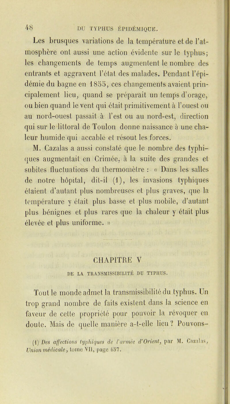 Les brusques variations de la température et de l'at- mosphère ont aussi une action évidente sur le typhus; les changements de temps augmentent le nombre des entrants et aggravent l'état des malades. Pendant l'épi- démie du bagne en 1855, ces changements avaient prin- cipalement lieu, quand se préparait un temps d'orage, ou bien quand le vent qui était primitivement à l'ouest ou au nord-ouest passait à l'est ou au nord-est, direction qui sur le littoral de Toulon donne naissance à une cha- leur humide qui accable et résout les forces. M. Cazalas a aussi constaté que le nombre des typhi- ques augmentait en Crimée, à la suite des grandes et subites fluctuations du thermomètre : « Dans les salles de notre hôpital, dit-il (1), les invasions typhiques étaient d'autant plus nombreuses et plus graves, que la température y était plus basse et plus mobile, d'autant plus bénignes et plus rares que la chaleur y était plus élevée et plus uniforme. » CHAPITRE V DE LA. TRANSMISSIBILTTÉ DU TYPHUS. Tout le monde admet la transmissibilitcdu typhus. Un trop grand nombre de faits existent dans la science en faveur de cette propriété pour pouvoir la révoquer en doute. Mais de quelle manière a-t-elle lieu? Pouvons- {{) Des affections typhiques de Vannée d'Orient, par M. Cazalas, Union médicale, tome VII, page 4o7.