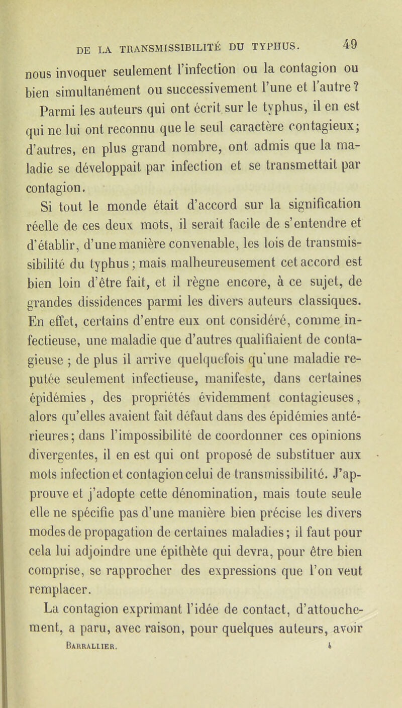 nous invoquer seulement l'infection ou la contagion ou bien simultanément ou successivement l'une et l'autre? Parmi les auteurs qui ont écrit sur le typhus, il en est qui ne lui ont reconnu que le seul caractère contagieux; d'autres, en plus grand nombre, ont admis que la ma- ladie se développait par infection et se transmettait par contagion. Si tout le monde était d'accord sur la signification réelle de ces deux mots, il serait facile de s'entendre et d'établir, d'une manière convenable, les lois de transmis- sibilité du typhus; mais malheureusement cet accord est bien loin d'être fait, et il règne encore, à ce sujet, de grandes dissidences parmi les divers auteurs classiques. En effet, certains d'entre eux ont considéré, comme in- fectieuse, une maladie que d'autres qualifiaient de conta- gieuse ; de plus il arrive quelquefois qu'une maladie ré- putée seulement infectieuse, manifeste, dans certaines épidémies , des propriétés évidemment contagieuses, alors qu'elles avaient fait défaut dans des épidémies anté- rieures; dans l'impossibilité de coordonner ces opinions divergentes, il en est qui ont proposé de substituer aux mots infection et contagion celui de transmissibilité. J'ap- prouve et j'adopte cette dénomination, mais toute seule elle ne spécifie pas d'une manière bien précise les divers modes de propagation de certaines maladies ; il faut pour cela lui adjoindre une épithète qui devra, pour être bien comprise, se rapprocher des expressions que l'on veut remplacer. La contagion exprimant l'idée de contact, d'attouche- ment, a paru, avec raison, pour quelques auteurs, avoir Barrallier. (