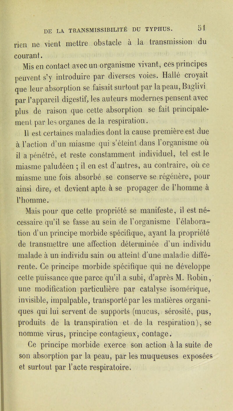 rien ne vient mettre obstacle à la transmission du courant. Mis en contact avec un organisme vivant, ces principes peuvent s'y introduire par diverses voies. Hallé croyait que leur absorption se faisait surtout par la peau, Baglivi par l'appareil digestif, les auteurs modernes pensent avec plus de raison que cette absorption se fait principale- ment par les organes de la respiration. Il est certaines maladies dont la cause première est due à l'action d'un miasme qui s'éteint dans l'organisme où il a pénétré, et reste constamment individuel, tel est le miasme paludéen ; il en est d'autres, au contraire, où ce miasme une fois absorbé se conserve se régénère, pour ainsi dire, et devient apte à se propager de l'homme à l'homme. Mais pour que cette propriété se manifeste, il est né- cessaire qu'il se fasse au sein de l'organisme l'élabora- tion d'un principe morbide spécifique, ayant la propriété de transmettre une affection déterminée d'un individu malade à un individu sain ou atteint d'une maladie diffé- rente. Ce principe morbide spécifique qui ne développe cette puissance que parce qu'il a subi, d'après M. Robin, une modification particulière par catalyse isomérique, invisible, impalpable, transporté par les matières organi- ques qui lui servent de supports (mucus, sérosité, pus, produits de la transpiration et de la respiration), se nomme virus, principe contagieux, contage. Ce principe morbide exerce son action à la suite de son absorption par la peau, par les muqueuses exposées et surtout par l'acte respiratoire.