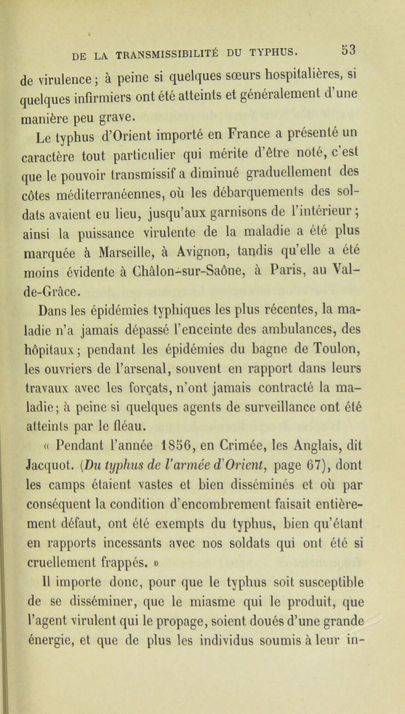 de virulence ; à peine si quelques sœurs hospitalières, si quelques infirmiers ont été atteints et généralement d'une manière peu grave. Le typhus d'Orient importé en France a présenté un caractère tout particulier qui mérite d'être noté, c'est que le pouvoir transmissif a diminué graduellement des côtes méditerranéennes, où les débarquements des sol- dats avaient eu lieu, jusqu'aux garnisons de l'intérieur; ainsi la puissance virulente de la maladie a été plus marquée à Marseille, à Avignon, tandis qu'elle a été moins évidente à Châlon-sur-Saône, à Paris, au Val- de-Grâ.ce. Dans les épidémies typhiques les plus récentes, la ma- ladie n'a jamais dépassé l'enceinte des ambulances, des hôpitaux ; pendant les épidémies du bagne de Toulon, les ouvriers de l'arsenal, souvent en rapport dans leurs travaux avec les forçats, n'ont jamais contracté la ma- ladie; à peine si quelques agents de surveillance ont été atteints par le fléau. « Pendant l'année 1856, en Crimée, les Anglais, dit Jacquot. [DuUjphiisde l'armée d'Orient, page 67), dont les camps étaient vastes et bien disséminés et où par conséquent la condition d'encombrement faisait entière- ment défaut, ont été exempts du typhus, bien qu'étant en rapports incessants avec nos soldats qui ont été si cruellement frappés, o Il importe donc, pour que le typhus soit susceptible de se disséminer, que le miasme qui le produit, que l'agent virulent qui le propage, soient doués d'une grande énergie, et que de plus les individus soumis à leur in-