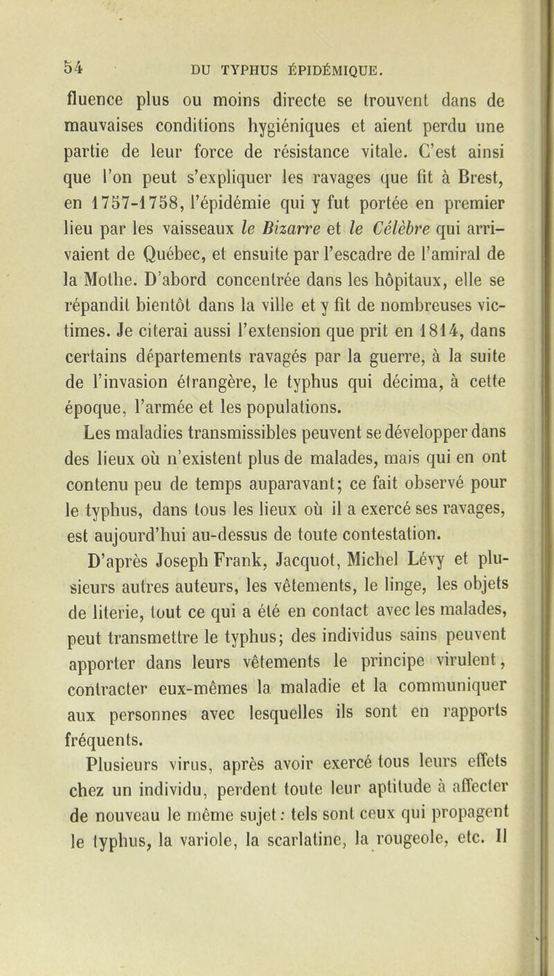 fluence plus ou moins directe se trouvent dans de mauvaises conditions hygiéniques et aient perdu une partie de leur force de résistance vitale. C'est ainsi que l'on peut s'expliquer les ravages que fit à Brest, en 1757-1758, l'épidémie qui y fut portée en premier lieu par les vaisseaux le Bizarre et le Célèbre qui arri- vaient de Québec, et ensuite par l'escadre de l'amiral de la Mothe. D'abord concentrée dans les hôpitaux, elle se répandit bientôt dans la ville et y fit de nombreuses vic- times. Je citerai aussi l'extension que prit en 1814, dans certains départements ravagés par la guerre, à la suite de l'invasion étrangère, le typhus qui décima, à cette époque, l'armée et les populations. Les maladies transmissibles peuvent se développer dans des lieux où n'existent plus de malades, mais qui en ont contenu peu de temps auparavant; ce fait observé pour le typhus, dans tous les lieux où il a exercé ses ravages, est aujourd'hui au-dessus de toute contestation. D'après Joseph Frank, Jacquot, Michel Lévy et plu- sieurs autres auteurs, les vêtements, le linge, les objets de literie, tout ce qui a été en contact avec les malades, peut transmettre le typhus; des individus sains peuvent apporter dans leurs vêtements le principe virulent, contracter eux-mêmes la maladie et la communiquer aux personnes avec lesquelles ils sont en rapports fréquents. Plusieurs virus, après avoir exercé tous leurs effets chez un individu, perdent toute leur aptitude à affecter de nouveau le même sujet : tels sont ceux qui propagent le typhus, la variole, la scarlatine, la rougeole, etc. II