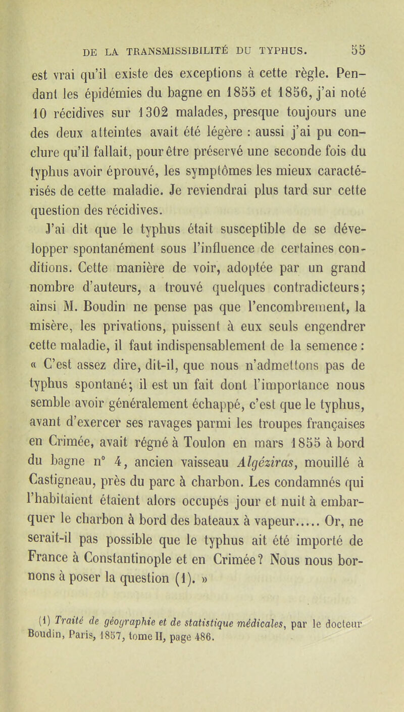 est vrai qu'il existe des exceptions à cette règle. Pen- dant les épidémies du bagne en 1855 et 1856, j'ai noté 10 récidives sur 1302 malades, presque toujours une des deux atteintes avait été légère : aussi j'ai pu con- clure qu'il fallait, pour être préservé une seconde fois du typhus avoir éprouvé, les symptômes les mieux caracté- risés de cette maladie. Je reviendrai plus tard sur cette question des récidives. 3'ai dit que le typhus était susceptible de se déve- lopper spontanément sous l'influence de certaines con- ditions. Cette manière de voir, adoptée par un grand nombre d'auteurs, a trouvé quelques contradicteurs; ainsi M. Boudin ne pense pas que l'encombrement, la misère, les privations, puissent à eux seuls engendrer cette maladie, il faut indispensablemenl de la semence : « C'est assez dire, dit-il, que nous n'admettons pas de typhus spontané; il est un fait dont l'importance nous semble avoir généralement échappé, c'est que le typhus, avant d'exercer ses ravages parmi les troupes françaises en Crimée, avait régné à Toulon en mars 1855 à bord du bagne n 4, ancien vaisseau Algéziras, mouillé à Castigneau, près du parc à charbon. Les condamnés qui l'habitaient étaient alors occupés jour et nuit à embar- quer le charbon à bord des bateaux à vapeur Or, ne serait-il pas possible que le typhus ait été importé de France à Constantinople et en Crimée? Nous nous bor- nons à poser la question (1). » (1) Traité de géographie et de statistique médicales, par le docteur Boudin, Paris, 1857, tome II, page 486.