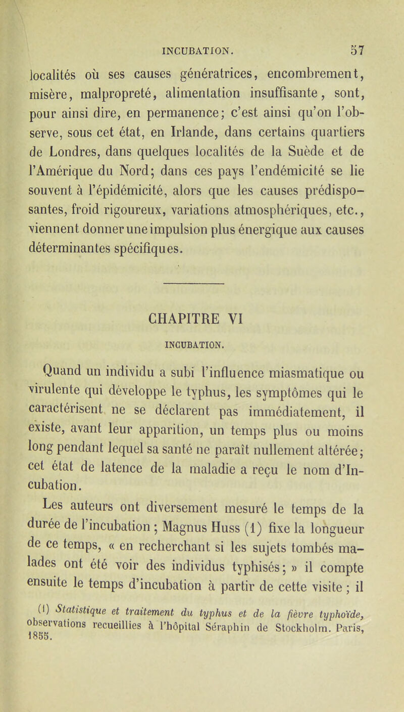 localités où ses causes génératrices, encombrement, misère, malpropreté, alimentation insuffisante, sont, pour ainsi dire, en permanence; c'est ainsi qu'on l'ob- serve, sous cet état, en Irlande, dans certains quartiers de Londres, dans quelques localités de la Suède et de l'Amérique du Nord; dans ces pays l'endémicité se lie souvent à l'épidémicité, alors que les causes prédispo- santes, froid rigoureux, variations atmosphériques, etc., viennent donner une impulsion plus énergique aux causes déterminantes spécifiques. CHAPITRE VI INCUBATION. Quand un individu a subi l'influence miasmatique ou ^^irulente qui développe le typhus, les symptômes qui le caractérisent ne se déclarent pas immédiatement, il existe, avant leur apparition, un temps plus ou moins long pendant lequel sa santé ne paraît nullement altérée; cet état de latence de la maladie a reçu le nom d'In- cubation. Les auteurs ont diversement mesuré le temps de la durée de l'incubation ; Magnus Huss (1) fixe la longueur de ce temps, « en recherchant si les sujets tombés ma- lades ont été voir des individus typhisés ; » il compte ensuite le temps d'incubation à partir de cette visite ; il (I) Statistique et traitement du typhus et de la fièvre typhoïde, observations recueillies à l'hôpital Séraphin de Stockholm. Paris, 1855.