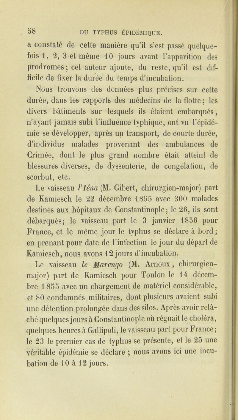a constaté de cette manière qu'il s'est passé quelque- fois 1, 2, 3 et même 10 jours avant l'apparition des prodromes ; cet auteur ajoute, du reste, qu'il est dif- ficile de fixer la durée du temps d'incubation. Nous trouvons des données plus précises sur cette durée, dans les rapports des médecins de la flotte ; les divers bâtiments sur lesquels ils étaient embarqués, n'ayant jamais subi l'influence typhique, ont vu l'épidé- mie se développer, après un transport, de courte durée, d'individus malades provenant des ambulances de Crimée, dont le plus grand nombre était atteint de blessures diverses, de dyssenterie, de congélation, de scorbut, etc. Le vaisseau Vléna (M. Gibert, chirurgien-major) part de Kamiesch le 22 décembre 1855 avec 300 malades destinés aux hôpitaux de Constantinople ; le 26, ils sont débarqués; le vaisseau part le 3 janvier 1856 pour France, et le même jour le typhus se déclare à bord ; en prenant pour date de l'infection le jour du départ de Kamiesch, nous avons 12 jours d'incubation. Le vaisseau le Marengo (M. Arnoux, chirurgien- major) part de Kamiesch pour Toulon le 14 décem- bre 1 855 avec un chargement de matériel considérable, et 80 condamnés militaires, dont plusieurs avaient subi une détention prolongée dans des silos. Après avoir relâ- ché quelques jours à Constantinople où régnait le choléra, quelques heures à Gallipoli, le vaisseau part pour France; le 23 le premier cas de typhus se présente, et le 25 une véritable épidémie se déclare ; nous avons ici une incu- bation de 10 à 12 jours.