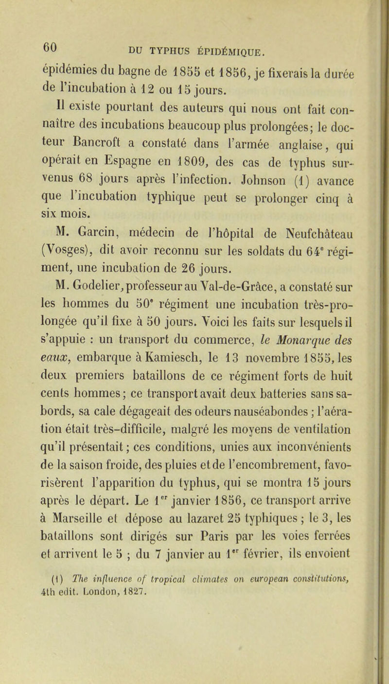 épidémies du bagne de 1855 et 1856, je fixerais la durée de l'incubation à 12 ou 15 jours. Il existe pourtant des auteurs qui nous ont fait con- naître des incubations beaucoup plus prolongées; le doc- teur Bancroft a constaté dans l'armée anglaise, qui opérait en Espagne en 1809, des cas de typhus sur- venus 68 jours après l'infection. Johnson (1) avance que l'incubation typhique peut se prolonger cinq à six mois. M. Garcin, médecin de l'hôpital de Neufchâteau (Vosges), dit avoir reconnu sur les soldats du 64 régi- ment, une incubation de 26 jours. M. Godelier, professeur au Val-de-Grâce, a constaté sur les hommes du 50' régiment une incubation très-pro- longée qu'il fixe à 50 jours. Voici les faits sur lesquels il s'appuie : un transport du commerce, le Monarque des eaux, embarque à Kamiesch, le 13 novembre 1855, les deux premiers bataillons de ce régiment forts de huit cents hommes; ce transport avait deux batteries sans sa- bords, sa cale dégageait des odeurs nauséabondes ; l'aéra- tion était très-difficile, malgré les moyens de ventilation qu'il présentait ; ces conditions, unies aux inconvénients de la saison froide, des pluies et de l'encombrement, favo- risèrent l'apparition du typhus, qui se montra 15 jours après le départ. Le 1 janvier 1856, ce transport arrive à Marseille et dépose au lazaret 25 typhiques ; le 3, les bataillons sont dirigés sur Paris par les voies ferrées et arrivent le 5 ; du 7 janvier au 1 février, ils envoient (1) The influence of tropical climates on european constitutions, 4lh edit. London, 4827,