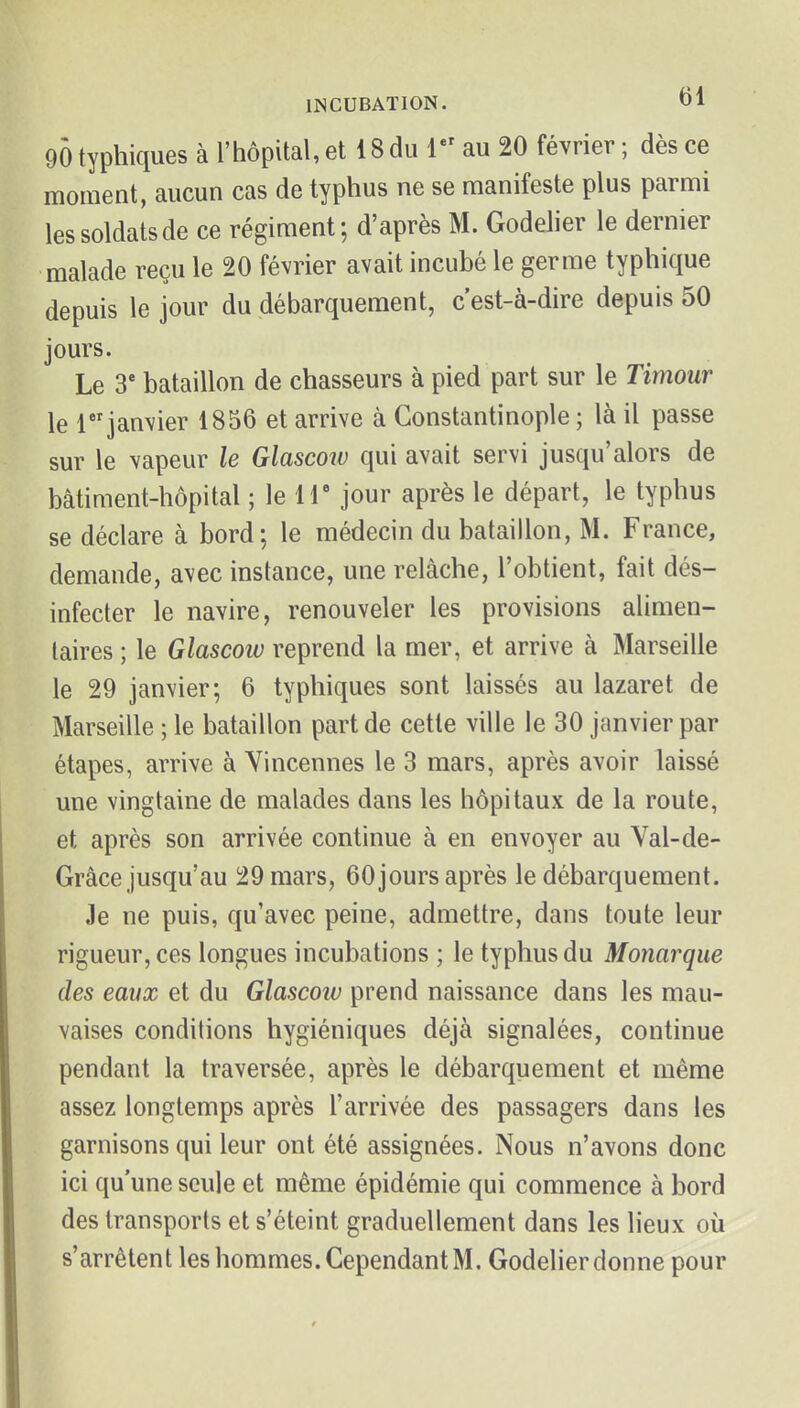 gÔtyphiques à l'hôpital, et 18 du V' au 20 février; dès ce moment, aucun cas de typhus ne se manifeste plus parmi les soldats de ce régiment; d'après M. Godelier le dernier malade reçu le 20 février avait incubé le germe typhique depuis le jour du débarquement, c'est-à-dire depuis 50 jours. Le 3' bataillon de chasseurs à pied part sur le Timour le 1 janvier 1856 et arrive à Constantinople ; là il passe sur le vapeur le Glascow qui avait servi jusqu'alors de bâtiment-hôpital ; le IT jour après le départ, le typhus se déclare à bord; le médecin du bataillon, M. France, demande, avec instance, une relâche, l'obtient, fait dés- infecter le navire, renouveler les provisions alimen- taires ; le Glascow reprend la mer, et arrive à Marseille le 29 janvier; 6 typhiques sont laissés au lazaret de Marseille ; le bataillon part de cette ville le 30 janvier par étapes, arrive à Yincennes le 3 mars, après avoir laissé une vingtaine de malades dans les hôpitaux de la route, et après son arrivée continue à en envoyer au Val-de- Grâce jusqu'au 29 mars, 60 jours après le débarquement. Je ne puis, qu'avec peine, admettre, dans toute leur rigueur, ces longues incubations ; le typhus du Monarque des eavx et du Glascoiv prend naissance dans les mau- vaises conditions hygiéniques déjà signalées, continue pendant la traversée, après le débarquement et même assez longtemps après l'arrivée des passagers dans les garnisons qui leur ont été assignées. Nous n'avons donc ici qu'une seule et même épidémie qui commence à bord des transports et s'éteint graduellement dans les lieux où s'arrêtent les hommes. Cependant M. Godelier donne pour