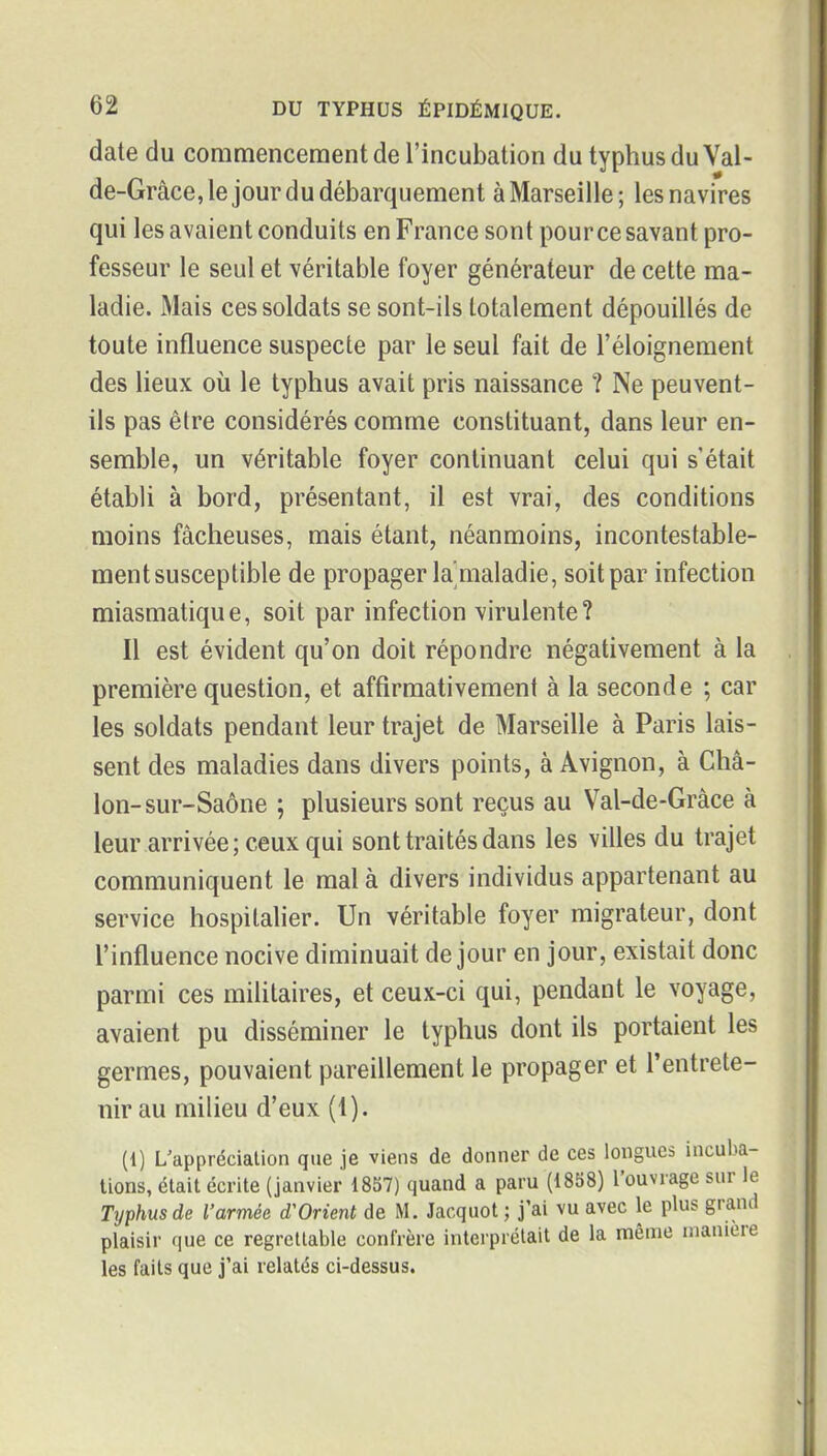 date du commencement de l'incubation du typhus du Val- de-Grâce, le jour du débarquement à Marseille; les navires qui les avaient conduits en France sont pour ce savant pro- fesseur le seul et véritable foyer générateur de cette ma- ladie. Mais ces soldats se sont-ils totalement dépouillés de toute influence suspecte par le seul fait de l'éloigneraent des lieux où le typhus avait pris naissance ? Ne peuvent- ils pas être considérés comme constituant, dans leur en- semble, un véritable foyer continuant celui qui s'était établi à bord, présentant, il est vrai, des conditions moins fâcheuses, mais étant, néanmoins, incontestable- ment susceptible de propager la'maladie, soit par infection miasmatique, soit par infection virulente? Il est évident qu'on doit répondre négativement à la première question, et affirmativement à la seconde ; car les soldats pendant leur trajet de Marseille à Paris lais- sent des maladies dans divers points, à Avignon, à Cha- lon-sur-Saône ; plusieurs sont reçus au Val-de-Gràce à leur arrivée; ceux qui sont traités dans les villes du trajet communiquent le mal à divers individus appartenant au service hospitalier. Un véritable foyer migrateur, dont l'influence nocive diminuait de jour en jour, existait donc parmi ces militaires, et ceux-ci qui, pendant le voyage, avaient pu disséminer le typhus dont ils portaient les germes, pouvaient pareillement le propager et l'entrete- nir au milieu d'eux (1). (1) L'appréciation que je viens de donner de ces longues incuba- lions, était écrite (janvier 1857) quand a paru (1858) l'ouvrage sur le Typhus de l'armée d'Orient de M. Jacquot ; j'ai vu avec le plus graml plaisir que ce regrettable confrère interprétait de la même manière les faits que j'ai relatés ci-dessus.