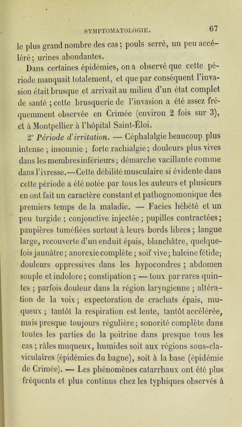 le plus grand nombre des cas; pouls serré, un peu accé- léré; urines abondantes. Dans certaines épidémies, on a observé que cette pé- riode manquait totalement, et que par conséquent l'inva- sion était brusque et arrivait au milieu d'un état complet de santé ; cette brusquerie de l'invasion a été assez fré- quemment observée en Crimée (environ 2 fois sur 3), et à Montpellier à l'hôpital Saint-Éloi. T Période d'irritation. — Céphalalgie beaucoup plus intense ; insomnie ; forte rachialgie ; douleurs plus vives dans les membres inférieurs ; démarche vacillante comme dans l'ivresse.—Cette débilité musculaire si évidente dans cette période a été notée par tous les auteurs et plusieurs en ont fait un caractère constant et pathognomonique des premiers temps de la maladie. — Faciès hébété et un peu turgide ; conjonctive injectée ; pupilles contractées ; paupières tuméfiées surtout à leurs bords libres ; langue large, recouverte d'un enduit épais, blanchâtre, quelque- fois jaunâtre; anorexie complète ; soif vive; haleine fétide; douleurs oppressives dans les hypocondres ; abdomen souple et indolore; constipation ; —toux par rares quin- tes ; parfois douleur dans la région laryngienne ; altéra- tion de la voix ; expectoration de crachats épais, mu- queux ; tantôt la respiration est lente, tantôt accélérée, mais presque toujours régulière ; sonorité complète dans toutes les parties de la poitrine dans presque tous les cas ; râles muqueux, humides soit aux régions sous-cla- viculaires (épidémies du bagne), soit à la base (épidémie de Crimée). — Les phénomènes catarrhaux ont été plus fréquents et plus continus chez les typhiques observés à