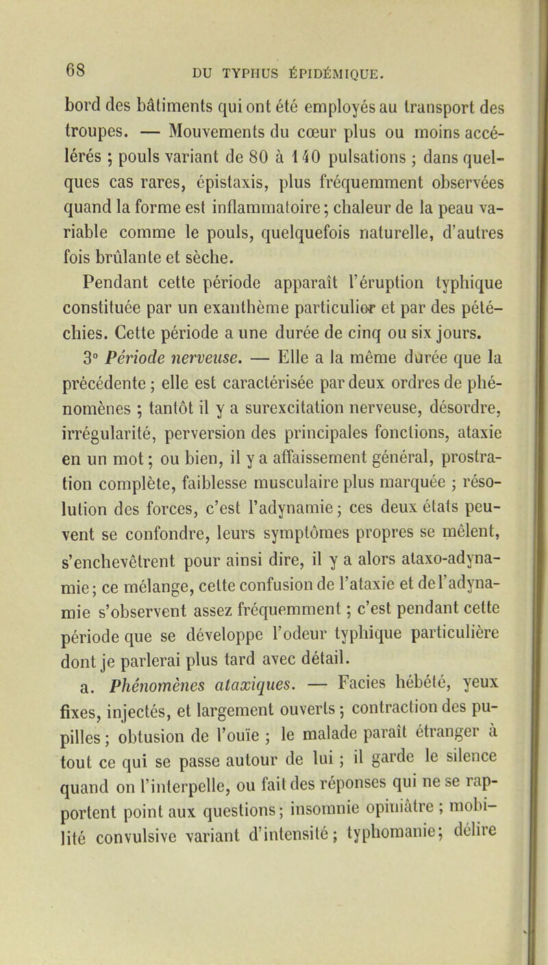 bord des bâtiments qui ont été employés au Iriinsport des troupes. — Mouvements du cœur plus ou moins accé- lérés ; pouls variant de 80 à 140 pulsations ; dans quel- ques cas rares, épistaxis, plus fréquemment observées quand la forme est inflammatoire ; chaleur de la peau va- riable comme le pouls, quelquefois naturelle, d'autres fois brûlante et sèche. Pendant cette période apparaît l'éruption typhique constituée par un exanthème particulier et par des pété- chies. Cette période a une durée de cinq ou six jours. 3° Période nerveuse. — Elle a la même durée que la précédente ; elle est caractérisée par deux ordres de phé- nomènes ; tantôt il y a surexcitation nerveuse, désordre, irrégularité, perversion des principales fonctions, ataxie en un mot ; ou bien, il y a affaissement général, prostra- tion complète, faiblesse musculaire plus marquée ; réso- lution des forces, c'est l'adynamie ; ces deux états peu- vent se confondre, leurs symptômes propres se mêlent, s'enchevêtrent pour ainsi dire, il y a alors ataxo-adyna- mie; ce mélange, celte confusion de l'ataxie et de l'adyna- mie s'observent assez fréquemment ; c'est pendant cette période que se développe l'odeur typhique particulière dont je parlerai plus tard avec détail. a. Phénomènes ataxiqiies. — Faciès hébété, yeux fixes, injectés, et largement ouverts 5 contraction des pu- pilles ; obtusion de l'ouïe ; le malade paraît étranger à tout ce qui se passe autour de lui ; il garde le silence quand on l'interpelle, ou fait des réponses qui ne se rap- portent point aux questions; insomnie opiniâtre ; mobi- lité convulsive variant d'intensité; typhomanie; délire