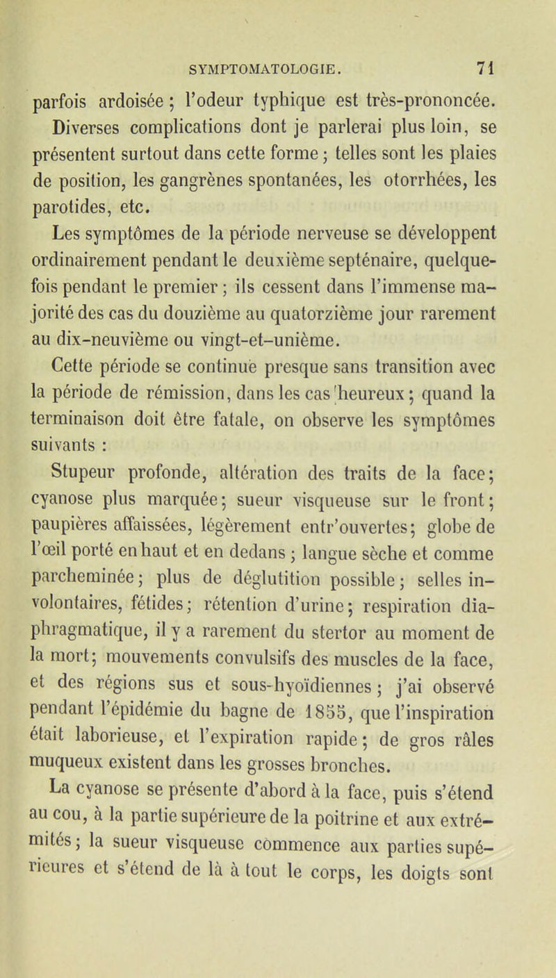 parfois ardoisée ; l'odeur typhique est très-prononcée. Diverses complications dont je parlerai plus loin, se présentent surtout dans cette forme ; telles sont les plaies de position, les gangrènes spontanées, les otorrhées, les parotides, etc. Les symptômes de la période nerveuse se développent ordinairement pendant le deuxième septénaire, quelque- fois pendant le premier ; ils cessent dans l'immense ma- jorité des cas du douzième au quatorzième jour rarement au dix-neuvième ou vingt-et-unième. Cette période se continué presque sans transition avec la période de rémission, dans les cas'heureux; quand la terminaison doit être fatale, on observe les symptômes suivants : Stupeur profonde, altération des traits de la face; cyanose plus marquée; sueur visqueuse sur le front; paupières affaissées, légèrement entr'ouvertes; globe de l'œil porté en haut et en dedans ; langue sèche et comme parcheminée ; plus de déglutition possible ; selles in- volontaires, fétides; rétention d'urine; respiration dia- phragmatique, il y a rarement du stertor au moment de la mort; mouvements convulsifs des muscles de la face, et des régions sus et sous-hyoïdiennes ; j'ai observé pendant l'épidémie du bagne de 1855, que l'inspiration était laborieuse, et l'expiration rapide; de gros râles muqueux existent dans les grosses bronches. La cyanose se présente d'abord à la face, puis s'étend au cou, à la partie supérieure de la poitrine et aux extré- mités ; la sueur visqueuse commence aux parties supé- rieures et s'étend de là à tout le corps, les doigts sont