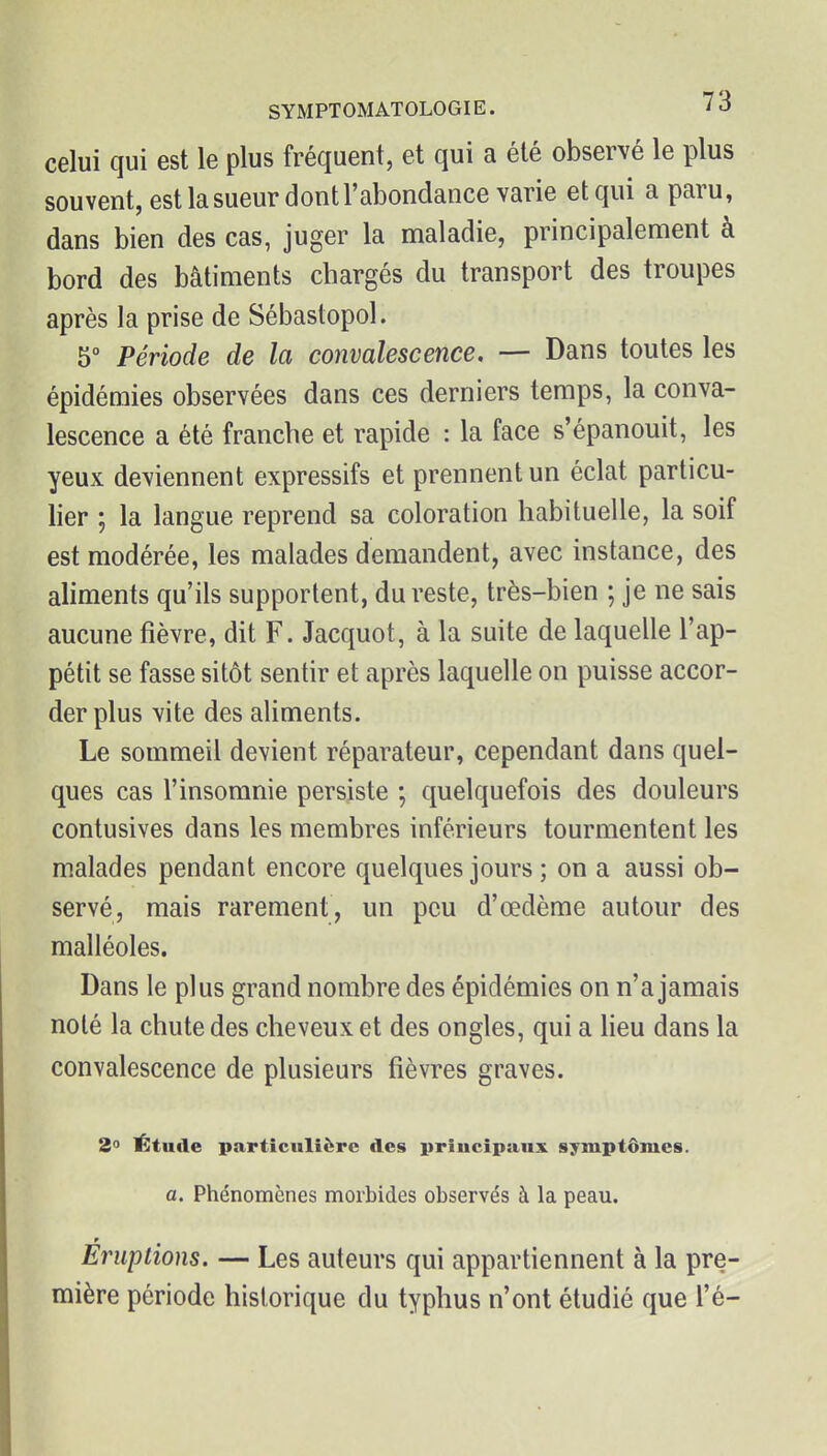 celui qui est le plus fréquent, et qui a été observé le plus souvent, est la sueur dont l'abondance varie et qui a paru, dans bien des cas, juger la maladie, principalement à bord des bâtiments chargés du transport des troupes après la prise de Sébastopol. 5° Période de la convalescence. — Dans toutes les épidémies observées dans ces derniers temps, la conva- lescence a été franche et rapide : la face s'épanouit, les yeux deviennent expressifs et prennent un éclat particu- lier ; la langue reprend sa coloration habituelle, la soif est modérée, les malades demandent, avec instance, des aliments qu'ils supportent, du reste, très-bien ; je ne sais aucune fièvre, dit F. Jacquot, à la suite de laquelle l'ap- pétit se fasse sitôt sentir et après laquelle on puisse accor- der plus vite des aliments. Le sommeil devient réparateur, cependant dans quel- ques cas l'insomnie persiste ; quelquefois des douleurs contusives dans les membres inférieurs tourmentent les malades pendant encore quelques jours ; on a aussi ob- servé, mais rarement, un peu d'œdème autour des malléoles. Dans le plus grand nombre des épidémies on n'a jamais noté la chute des cheveux et des ongles, qui a lieu dans la convalescence de plusieurs fièvres graves. 2° Étude particulière des principaux symptômes. a. Phénomènes morbides observés à la peau. Éruptions. — Les auteurs qui appartiennent à la pre- mière période historique du typhus n'ont étudié que l'é-