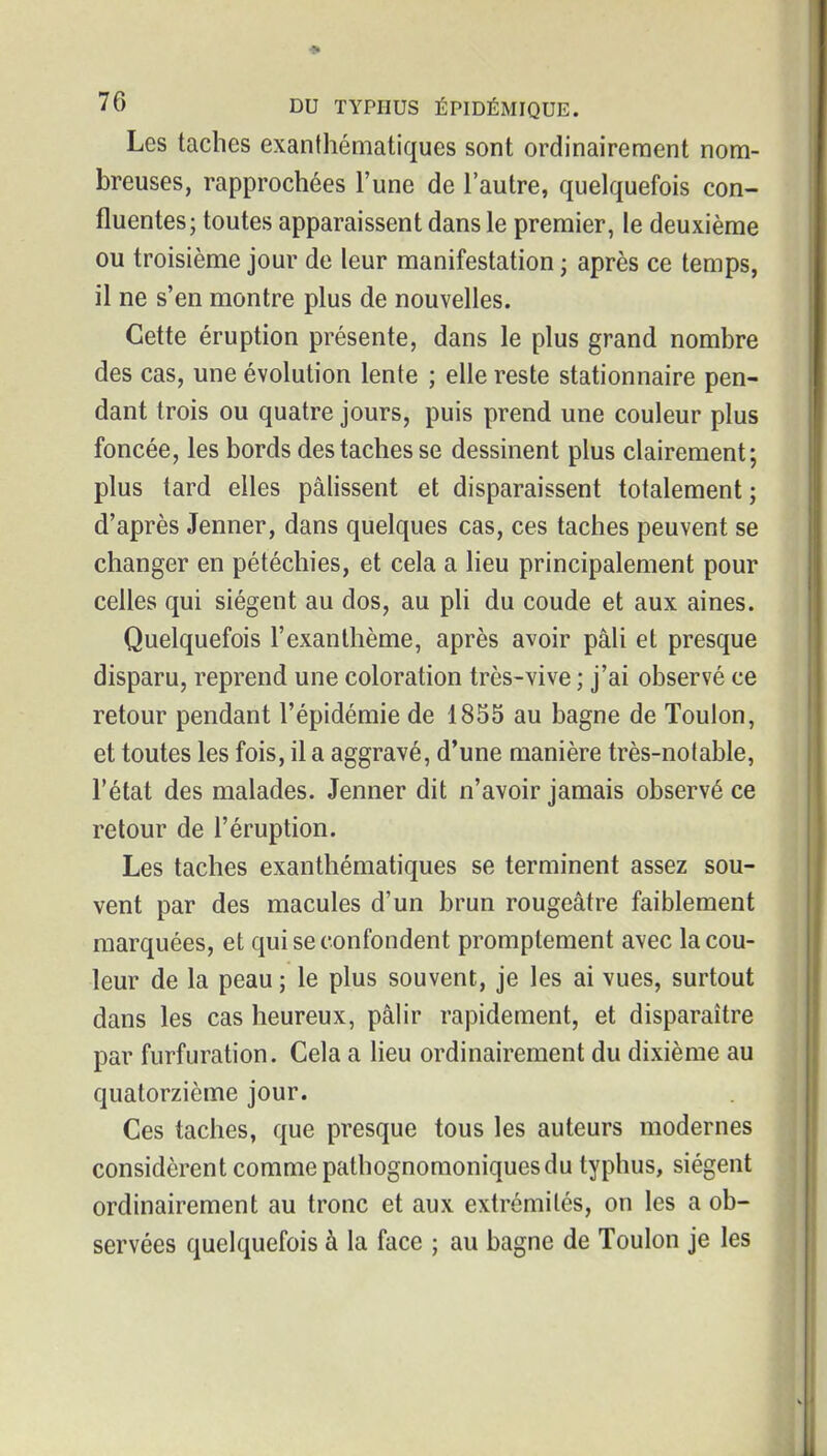 Les taches exanthématiques sont ordinairement nom- breuses, rapprochées l'une de l'autre, quelquefois con- fluentes; toutes apparaissent dans le premier, le deuxième ou troisième jour de leur manifestation ; après ce temps, il ne s'en montre plus de nouvelles. Cette éruption présente, dans le plus grand nombre des cas, une évolution lente ; elle reste stationnaire pen- dant trois ou quatre jours, puis prend une couleur plus foncée, les bords des taches se dessinent plus clairement; plus tard elles pâlissent et disparaissent totalement ; d'après Jenner, dans quelques cas, ces taches peuvent se changer en pétéchies, et cela a lieu principalement pour celles qui siègent au dos, au pli du coude et aux aines. Quelquefois l'exanthème, après avoir pâli et presque disparu, reprend une coloration très-vive ; j'ai observé ce retour pendant l'épidémie de 1855 au bagne de Toulon, et toutes les fois, il a aggravé, d'une manière très-notable, l'état des malades. Jenner dit n'avoir jamais observé ce retour de l'éruption. Les taches exanthématiques se terminent assez sou- vent par des macules d'un brun rougeâtre faiblement marquées, et qui se confondent promptement avec la cou- leur de la peau ; le plus souvent, je les ai vues, surtout dans les cas heureux, pâlir rapidement, et disparaître par furfuration. Cela a lieu ordinairement du dixième au quatorzième jour. Ces taches, que presque tous les auteurs modernes considèrent comme pathognomoniques du typhus, siègent ordinairement au tronc et aux extrémités, on les a ob- servées quelquefois à la face ; au bagne de Toulon je les