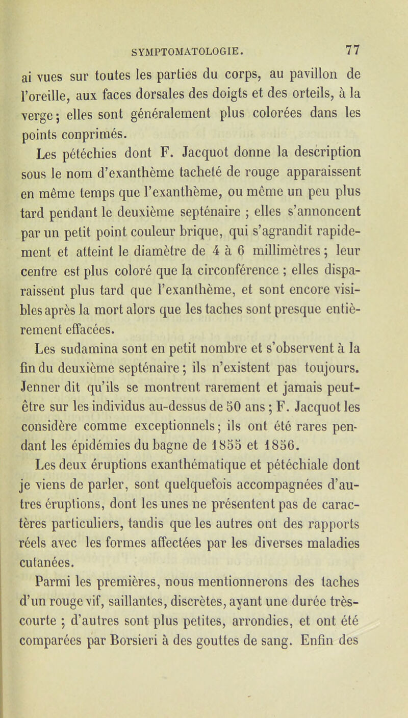 ai vues sur toutes les parties du corps, au pavillon de l'oreille, aux faces dorsales des doigts et des orteils, à la verge ; elles sont généralement plus colorées dans les points conpriniés. Les pétéchies dont F. Jacquot donne la description sous le nom d'exanthème tacheté de rouge apparaissent en même temps que l'exanthème, ou même un peu plus tard pendant le deuxième septénaire ; elles s'annoncent par un petit point couleur brique, qui s'agrandit rapide- ment et atteint le diamètre de 4 à 6 millimètres ; leur centre est plus coloré que la circonférence ; elles dispa- raissent plus tard que l'exanthème, et sont encore visi- bles après la mort alors que les taches sont presque entiè- rement effacées. Les sudamina sont en petit nombre et s'observent à la fin du deuxième septénaire ; ils n'existent pas toujours. Jenner dit qu'ils se montrent rarement et jamais peut- être sur les individus au-dessus de 50 ans ; F. Jacquot les considère comme exceptionnels ; ils ont été rares pen- dant les épidémies du bagne de 1855 et 1856. Les deux éruptions exanthématique et pétéchiale dont je viens de parler, sont quelquefois accompagnées d'au- tres éruptions, dont les unes ne présentent pas de carac- tères particuliers, tandis que les autres ont des rapports réels avec les formes affectées par les diverses maladies cutanées. Parmi les premières, nous mentionnerons des taches d'un rouge vif, saillantes, discrètes, ayant une durée très- courte ; d'autres sont plus petites, arrondies, et ont été comparées par Borsieri à des gouttes de sang. Enfin des