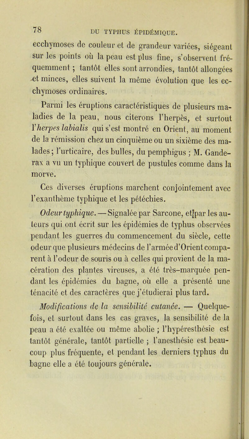ecchymoses de couleur et de grandeur variées, siégeant sur les points où la peau est plus fine, s'observent fré- quemment ; tantôt elles sont arrondies, tantôt allongées minces, elles suivent la même évolution que les ec- chymoses ordinaires. Parmi les éruptions caractéristiques de plusieurs ma- ladies de la peau, nous citerons l'herpès, et surtout Yherpes labialis qui s'est montré en Orient, au moment de la rémission chez un cinquième ou un sixième des ma- lades ; l'urticaire, des bulles, du pemphigus ; M. Gande- rax a vu un typhique couvert de pustules comme dans la morve. Ces diverses éruptions marchent conjointement avec l'exanthème typhique et les pétéchies. Odeur typhique. — Signalée par Sarcone, etjpar les au- teurs qui ont écrit sur les épidémies de typhus observées pendant les guerres du commencement du siècle, cette odeur que plusieurs médecins de l'armée d'Orient compa- rent à l'odeur de souris ou à celles qui provient de la ma- cération des plantes vireuses, a été très-marquée pen- dant les épidémies du bagne, où elle a présenté une ténacité et des caractères que j'étudierai plus tard. Modifications de la sensibilité cutanée. — Quelque- fois, et surtout dans les cas graves, la sensibilité de la peau a été exaltée ou même abohe ; l'hypéresthésie est tantôt générale, tantôt partielle ; l'anesthésie est beau- coup plus fréquente, et pendant les derniers typhus du bagne elle a été toujours générale.