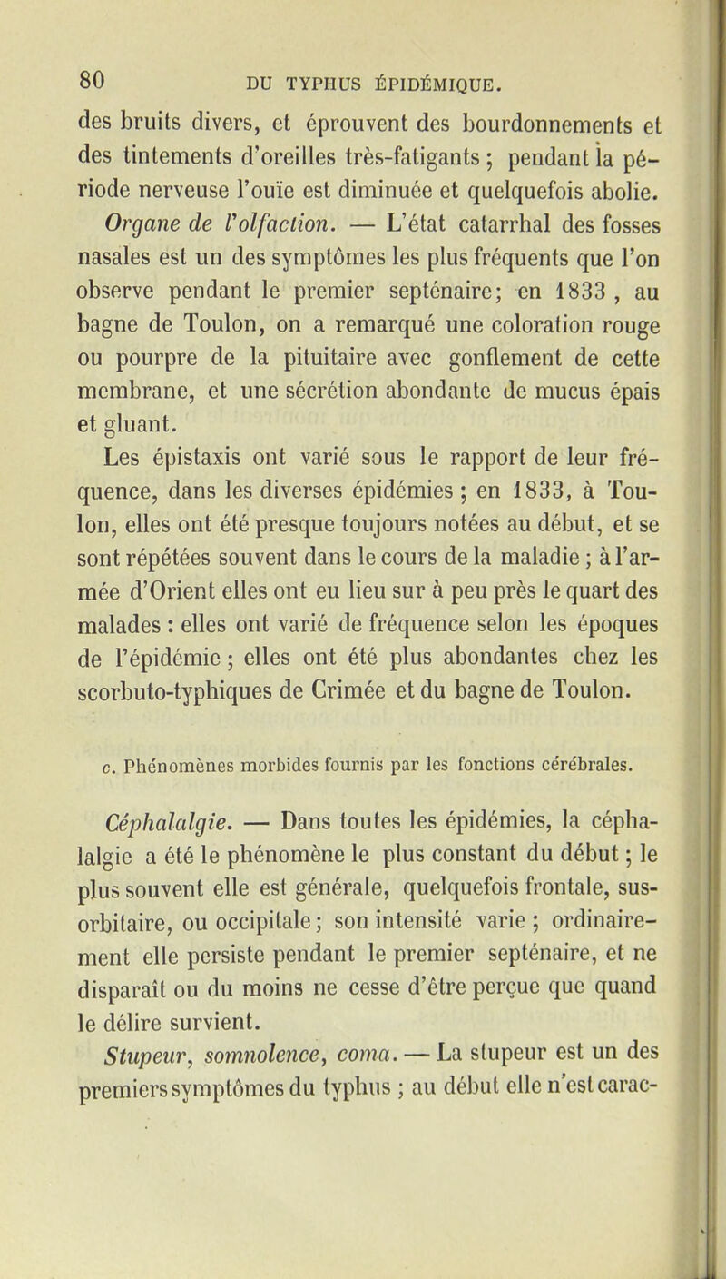 des bruits divers, et éprouvent des bourdonnements et des tintements d'oreilles très-fatigants ; pendant la pé- riode nerveuse l'ouïe est diminuée et quelquefois abolie. Organe de l'olfaction. — L'état catarrhal des fosses nasales est un des symptômes les plus fréquents que l'on observe pendant le premier septénaire; en 1833 , au bagne de Toulon, on a remarqué une coloration rouge ou pourpre de la pituitaire avec gonflement de cette membrane, et une sécrétion abondante de mucus épais et gluant. Les épistaxis ont varié sous le rapport de leur fré- quence, dans les diverses épidémies ; en 1833, à Tou- lon, elles ont été presque toujours notées au début, et se sont répétées souvent dans le cours de la maladie ; à l'ar- mée d'Orient elles ont eu lieu sur à peu près le quart des malades : elles ont yarié de fréquence selon les époques de l'épidémie ; elles ont été plus abondantes chez les scorbuto-typhiques de Crimée et du bagne de Toulon. c. Phénomènes morbides fom'nis par les fonctions cérébrales. Céphalalgie. — Dans toutes les épidémies, la cépha- lalgie a été le phénomène le plus constant du début ; le plus souvent elle est générale, quelquefois frontale, sus- orbitaire, ou occipitale ; son intensité varie ; ordinaire- ment elle persiste pendant le premier septénaire, et ne disparait ou du moins ne cesse d'être perçue que quand le délire survient. Stupeur, somnolence, coma. — La stupeur est un des premiers symptômes du typhus ; au début elle n'est carac-