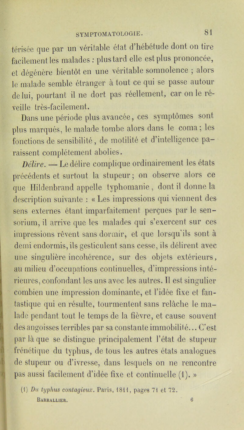 térisée que par un véritable état d'hébétude dont on tire facilement les malades : plus tard elle est plus prononcée, et dégénère bientôt en une véritable somnolence ; alors le malade semble étranger à tout ce qui se passe autour de lui, pourtant il ne dort pas réellement, car on le ré- veille très-facilement. Dans une période plus avancée, ces symptômes sont plus marqués, le malade tombe alors dans le coma; les fonctions de sensibilité, de motilité et d'intelligence pa- raissent complètement abolies. Délire. —Le délire complique ordinairement les états précédents et surtout la stupeur; on observe alors ce que Hildenbrand appelle typhomanie , dont il donne la description suivante : « Les impressions qui viennent des sens externes étant imparfaitement perçues par le sen- sorium, il arrive que les malades qui s'exercent sur ces impressions rêvent sans dormir, et que lorsqu'ils sont à demi endormis,ils gesticulent sans cesse, ils délirent avec une singulière incohérence, sur des objets extérieurs, au milieu d'occupations continuelles, d'impressions inté- rieures, confondant les uns avec les autres. Il est singulier ' combien une impression dominante, et l'idée fixe et fan- tastique qui en résulte, tourmentent sans relâche le ma- lade pendant tout le temps de la fièvre, et cause souvent des angoisses terribles par sa constante immobilité... C'est par laque se distingue principalement l'état de stupeur frénétique du typhus, de tous les autres états analogues de stupeur ou d'ivresse, dans lesquels on ne rencontre pas aussi facilement d'idée fixe et continuelle (1). » (1) Du typhus contagieux. Paris, t8H, pages 7i et 72. Barrallier. 6