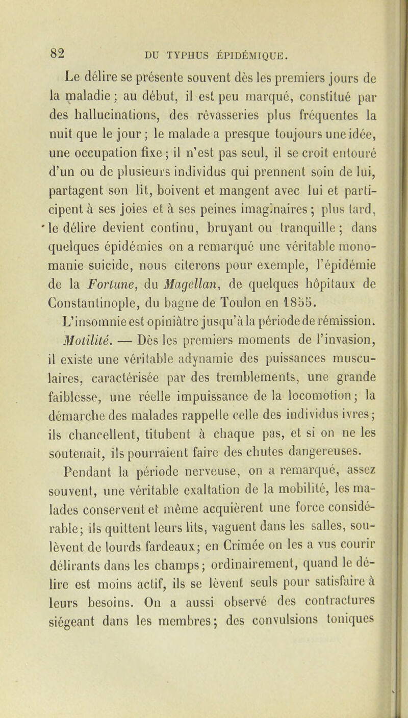 Le délire se présente souvent dès les premiers jours de la maladie ; au début, il est peu marqué, constitué par des hallucinations, des rêvasseries plus fréquentes la nuit que le jour ; le malade a presque toujours une idée, une occupation fixe ; il n'est pas seul, il se croit entouré d'un ou de plusieurs individus qui prennent soin de lui, partagent son lit, boivent et mangent avec lui et parti- cipent à ses joies et à ses peines imaginaires ; plus tard, 'le délire devient continu, bruyant ou tranquille; dans quelques épidémies on a remarqué une véritable mono- manie suicide, nous citerons pour exemple, l'épidémie de la ForLiine, du Magellan, de quelques hôpitaux de Constantinople, du bagne de Toulon en 1855. L'insomnie est opiniâtre jusqu'àla périodede rémission. Molilité. — Dès les premiers moments de l'invasion, il existe une véritable adynamie des puissances muscu- laires, caractérisée par des tremblements, une grande faiblesse, une réelle impuissance delà locomotion; la démarche des malades rappelle celle des individus ivres; ils chancellent, titubent à chaque pas, et si on ne les soutenait, ils pourraient faire des chutes dangereuses. Pendant la période nerveuse, on a remarqué, assez souvent, une véritable exaltation de la mobilité, les ma- lades conservent et même acquièrent une force considé- rable; ils quittent leurs hls, vaguent dans les salles, sou- lèvent de lourds fardeaux; en Crimée on les a vus courir délirants dans les champs ; ordinairement, quand le dé- lire est moins actif, ils se lèvent seuls pour satisfaire à leurs besoins. On a aussi observé dos contractures siégeant dans les membres; des convulsions toniques