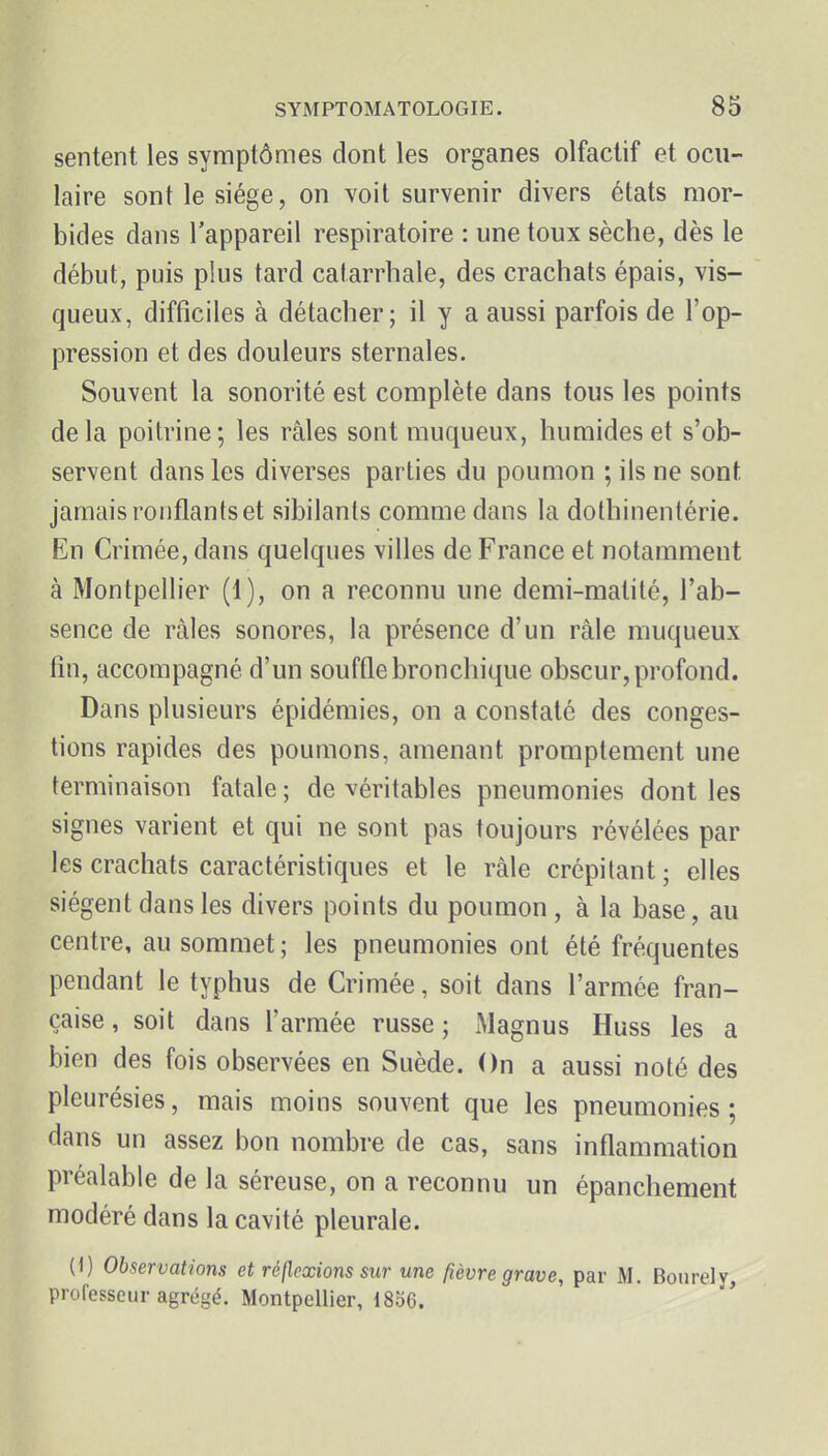 sentent les symptômes dont les organes olfactif et ocu- laire sont le siège, on voit survenir divers états mor- bides dans l'appareil respiratoire : une toux sèche, dès le début, puis plus tard catarrhale, des crachats épais, vis- queux, difficiles à détacher; il y a aussi parfois de l'op- pression et des douleurs sternales. Souvent la sonorité est complète dans tous les points delà poitrine; les râles sont muqueux, humides et s'ob- servent dans les diverses parties du poumon ; ils ne sont jamais ronflants et sibilants comme dans la dolhinentérie. En Crimée, dans quelques villes de France et notamment à Montpellier (1), on a reconnu une demi-matilé, l'ab- sence de râles sonores, la présence d'un râle muqueux fin, accompagné d'un souffle bronchique obscur, profond. Dans plusieurs épidémies, on a constaté des conges- tions rapides des poumons, amenant promptement une terminaison fatale ; de véritables pneumonies dont les signes varient et qui ne sont pas toujours révélées par les crachats caractéristiques et le râle crépitant; elles siègent dans les divers points du poumon , à la base, au centre, au sommet ; les pneumonies ont été fréquentes pendant le typhus de Crimée, soit dans l'armée fran- çaise, soit dans l'armée russe; Magnus Huss les a bien des fois observées en Suède. On a aussi noté des pleurésies, mais moins souvent que les pneumonies; dans un assez bon nombre de cas, sans inflammation préalable de la séreuse, on a reconnu un épanchement modéré dans la cavité pleurale. (0 Observations et réflexions sur une fièvre grave, par M. Bourely, professeur agrégé. Montpellier, 1856.