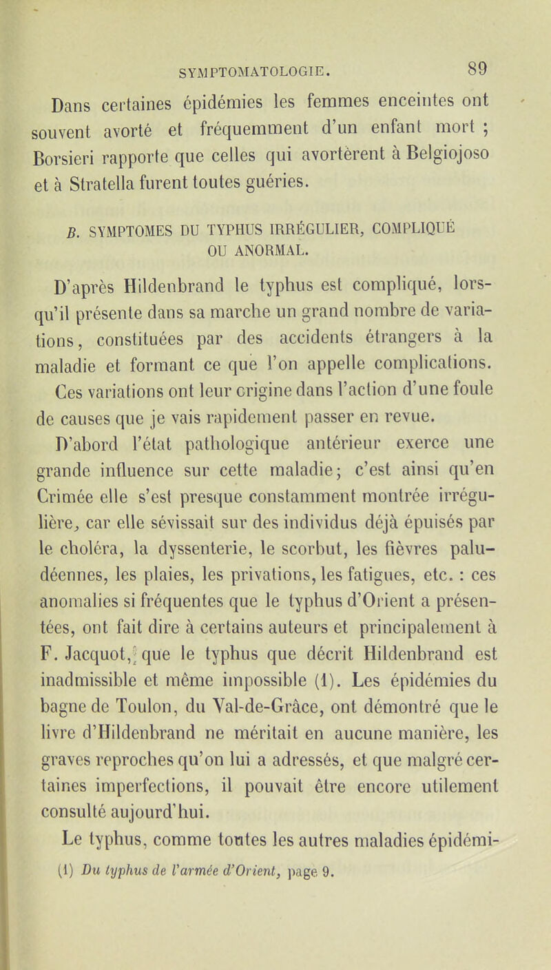 Dans certaines épidémies les femmes enceintes ont souvent avorté et fréquemment d'un enfant mort ; Borsieri rapporte que celles qui avortèrent à Belgiojoso et à Stratella furent toutes guéries. B. SYMPTOMES DU TYPHUS IRRÉGULIER, COMPLIQUÉ OU ANORMAL. D'après Hildenbrand le typhus est compliqué, lors- qu'il présente dans sa marche un grand nombre de varia- tions, constituées par des accidents étrangers à la maladie et formant ce que l'on appelle complications. Ces variations ont leur origine dans l'action d'une foule de causes que je vais rapidement passer en revue. D'abord l'état pathologique antérieur exerce une grande influence sur cette maladie; c'est ainsi qu'en Crimée elle s'est presque constamment montrée irrégu- lière^ car elle sévissait sur des individus déjà épuisés par le choléra, la dyssenterie, le scorbut, les fièvres palu- déennes, les plaies, les privations, les fatigues, etc. : ces anomalies si fréquentes que le typhus d'Orient a présen- tées, ont fait dire à certains auteurs et principalement à F. Jacquot,; que le typhus que décrit Hildenbrand est inadmissible et même impossible (1). Les épidémies du bagne de Toulon, du Val-de-Grâce, ont démontré que le livre d'Hildenbrand ne méritait en aucune manière, les graves reproches qu'on lui a adressés, et que malgré cer- taines imperfections, il pouvait être encore utilement consulté aujourd'hui. Le typhus, comme toutes les autres maladies épidérai- (i) Du typhus de l'armée d'Orient, page 9.