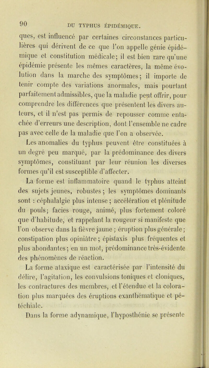 ques, est influencé par cer(aines circonstances parlicu- lières qui dérivent de ce que l'on appelle génie épidé- mique et constitution médicale; il est bien rare qu'une épidémie présente les mêmes caractères, la même évo- lution dans la marche des symptômes ; il importe de tenir compte des variations anormales, mais pourtant parfaitement admissibles, que la maladie peut offrir, pour comprendre les différences que présentent les divers au- teurs, et il n'est pas permis de repousser comme enta- chée d'erreurs une description, dont l'ensemble ne cadre pas avec celle de la maladie que l'on a observée. Les anomalies du typhus peuvent être constituées à un degré peu marqué, par la prédominance des divers symptômes, constituant par leur réunion les diverses formes qu'il est susceptible d'affecter. La forme est inflammatoire quand le typhus atteint des sujets jeunes, robustes ; les symptômes dominants sont : céphalalgie plus intense ; accélération et plénitude du pouls; faciès rouge, animé, plus fortement coloré que d'habitude, et rappelant la rougeur si manifeste que l'on observe dans la fièvre jaune ; éruption plus générale; constipation plus opiniâtre ; épistaxis plus fréquentes et plus abondantes; en un mot, prédominance très-évidente des phénomènes de réaction. La forme ataxique est caractérisée par l'intensité du délire, l'agitation, les convulsions toniques et cloniques, les contractures des membres, et l'étendue et la colora- tion plus marquées des éruptions exanthématique et pé- téchiale. Dans la forme adynamique, l'hyposthénie se présente
