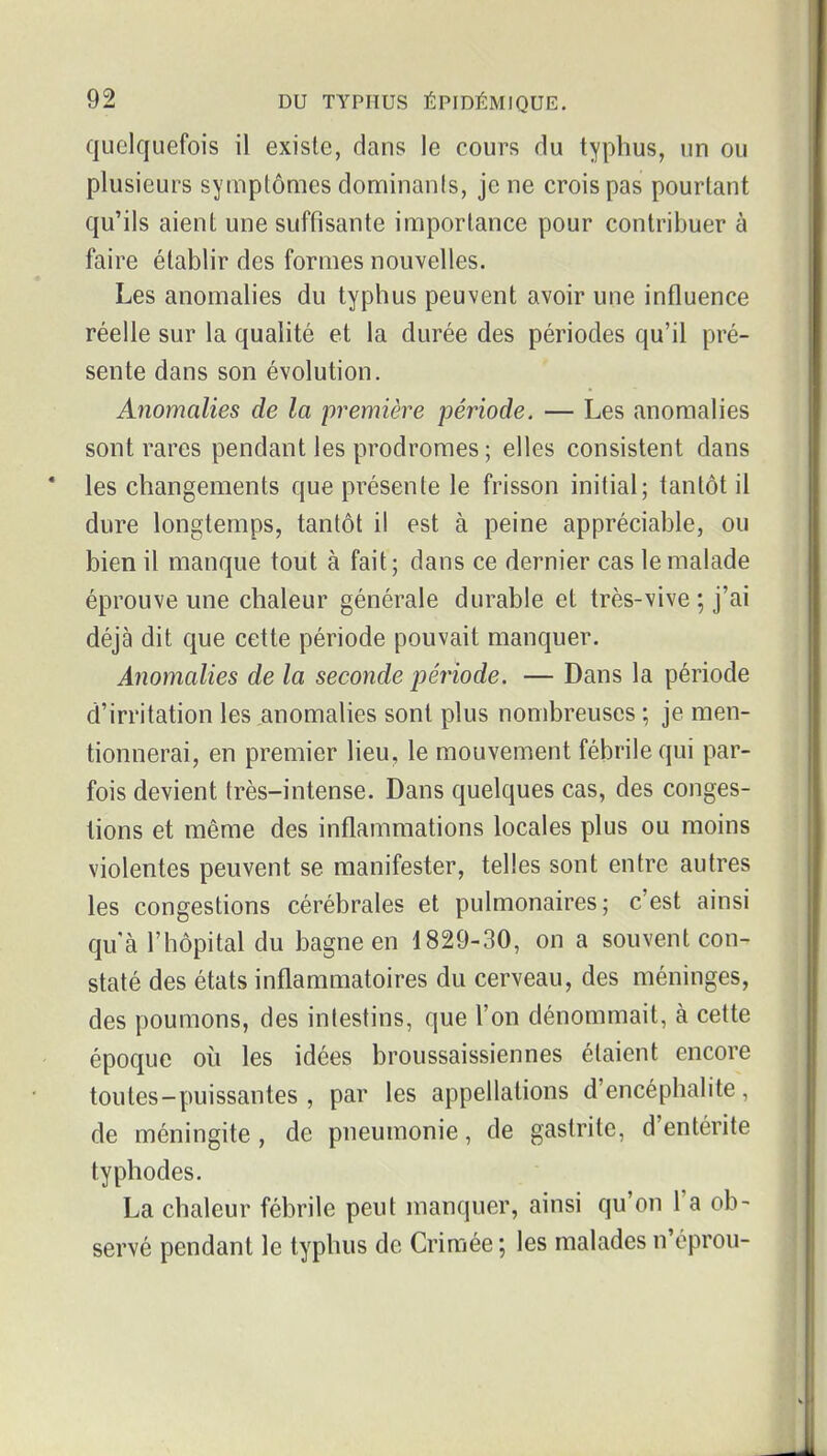 quelquefois il existe, dans le cours du typhus, un ou plusieurs symptômes dominants, je ne crois pas pourtant qu'ils aient une suffisante importance pour contribuer à faire établir des formes nouvelles. Les anomalies du typhus peuvent avoir une influence réelle sur la quahté et la durée des périodes qu'il pré- sente dans son évolution. Anomalies de la première période. — Les anomalies sont rares pendant les prodromes ; elles consistent dans les changements que présente le frisson initial; tantôt il dure longtemps, tantôt il est à peine appréciable, ou bien il manque tout à fait; dans ce dernier cas le malade éprouve une chaleur générale durable et très-vive ; j'ai déjà dit que cette période pouvait manquer. Anomalies de la seconde période. — Dans la période d'irritation les anomalies sont plus nombreuses ; je men- tionnerai, en premier lieu, le mouvement fébrile qui par- fois devient très-intense. Dans quelques cas, des conges- tions et même des inflammations locales plus ou moins violentes peuvent se manifester, telles sont entre autres les congestions cérébrales et pulmonaires; c'est ainsi qu'à l'hôpital du bagne en 1829-30, on a souvent con- staté des états inflammatoires du cerveau, des méninges, des poumons, des intestins, que l'on dénommait, à cette époque où les idées broussaissiennes étaient encore toutes-puissantes, par les appellations d'encéphalite, de méningite, de pneumonie, de gastrite, d'entérite typhodes. La chaleur fébrile peut manquer, ainsi qu'on l'a ob- servé pendant le typhus de Crimée ; les malades n'éprou-