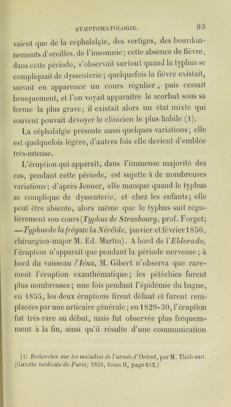 vaient que de la céphalalgie, des vertiges, des bourdon- nements d'oreilles, de l'insomnie ; cette absence de fièvre, dans cette période, s'observait surtout quand le typhus se compliquait de dyssenterie ; quelquefois la fièvre existait, suivait en apparence un cours régulier , puis cessait brusquement, et l'on voyait apparaître le scorbut sous sa forme la plus grave; il existait alors un état mixte qui souvent pouvait dévoyer le clinicien le plus habile (1). La céphalalgie présente aussi quelques variations; elle est quelquefois légère, d'autres fois elle devient d'emblée très-intense. L'éruption qui apparaît, dans l'immense majorité des cas, pendant cette période, est sujette à de nombreuses variations; d'après Jenner, elle manque quand le typhus se complique de dyssenterie, et chez les enfants; elle peut être absente, alors même que le typhus suit régu- lièrement son cours,(Typhus de Strasbourg, prof. Forget; —Typhusde la [régale la Néréide, janvier et février 1856, chirurgien-major M. Ed. Martin). A bord de Y Eldorado, l'éruption n'apparaît que pendant la période nerveuse ; à bord du vaisseau i'Iéna, M. Gibert n'observa que rare- ment l'éruption exanthématique ; les pétéchies furent plus nombreuses; une fois pendant l'épidémie du bagne, en 1855, les deux éruptions firent défaut et furent rem- placées par une urticaire générale; en 1829-30, l'éruption fut très-rare au début, mais fut observée plus fréquem- ment à la fin, ainsi qu'il résulte d'une communication (i) Recherches sur les maladies de l'armée d'Orient, par M. Ttiolozan. [Gazette médicale de Paris, 1856, tome H, page 612.)