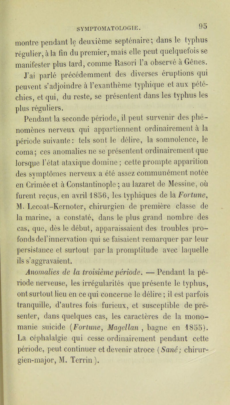 montre pendant le deuxième septénaire ; dans le typhus régulier, à la fin du premier, mais elle peut quelquefois se manifester plus tard, comme Rasori l'a observé à Gênes. J'ai parlé précédemment des diverses éruptions qui peuvent s'adjoindre à l'exanthème typhique et aux pété- chies, et qui, du reste, se présentent dans les typhus les plus réguliers. Pendant la seconde période, il peut survenir des phé- nomènes nerveux qui appartiennent ordinairement à la période suivante: tels sont le délire, la somnolence, le coma; ces anomalies ne se présentent ordinairement que lorsque l'état ataxique domine; cette prompte apparition des symptômes nerveux a été assez communément notée en Crimée et à Constantinople ; au lazaret de Messine, où furent reçus, en avril 1856, les typhiques de la Fortune, M. Lecoat-Kernoter, chirurgien de première classe de la marine, a constaté, dans le plus grand nombre des cas, que, dès le début, apparaissaient des troubles pro- fonds del'innervation qui se faisaient remarquer par leur persistance et surtout par la promptitude avec laquelle ils s'aggravaient. Anomalies de la troisième période. — Pendant la pé- riode nerveuse, les irrégularités que présente le typhus, ont surtout lieu en ce qui concerne le délire ; il est parfois tranquille, d'autres fois furieux, et susceptible de pré- senter, dans quelques cas, les caractères de la mono- manie suicide (Forlune, Magellan , bagne en 1855). La céphalalgie qui cesse ordinairement pendant cette période, peut continuer et devenir atroce {Sané; chirur- gien-major, M. Terrin ).