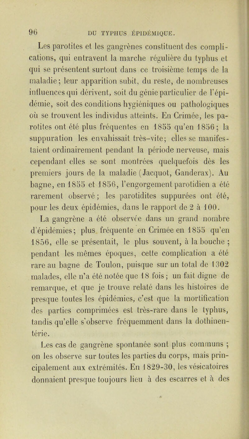 Les parotites et les gangrènes constituent des compli- cations, qui entravent la marche régulière du typhus et qui se présentent surtout dans ce troisième temps de la maladie; leur apparition subit, du reste, de nombreuses influences qui dérivent, soit du génie particulier de l'épi- démie, soit des conditions hygiéniques ou pathologiques où se trouvent les individus atteints. En Crimée, les pa- rotites ont été plus fréquentes en 1855 qu'en 1856; la suppuration les envahissait très-vite; elles se manifes- taient ordinairement pendant la période nerveuse, mais cependant elles se sont montrées quelquefois dès les premiers jours de la maladie ( Jacquot, Ganderax). Au bagne, en 1855 et 1856, l'engorgement parotidien a été rarement observé ; les parotidites suppurées ont été, pour les deux épidémies, dans le rapport de 2 à 100. La gangrène a été observée dans un grand nombre d'épidémies; plus fréquente en Crimée en 1855 qu'en 1856, elle se présentait, le plus souvent, à la bouche ; pendant les mêmes époques, cette complication a été rare au bagne de Toulon, puisque sur un total de 1302 malades, elle n'a été notée que 18 fois ; un fait digne de remarque, et que je trouve relaté dans les histoires de presque toutes les épidémies, c'est que la mortification des parties comprimées est très-rare dans le typhus, tandis qu'elle s'observe fréquemment dans la dothinen- térie. Les cas de gangrène spontanée sont plus communs ; on les observe sur toutes les parties du corps, mais prin- cipalement aux extrémités. En 1829-30, les vésicatoires donnaient presque toujours lieu à des escarres et à des